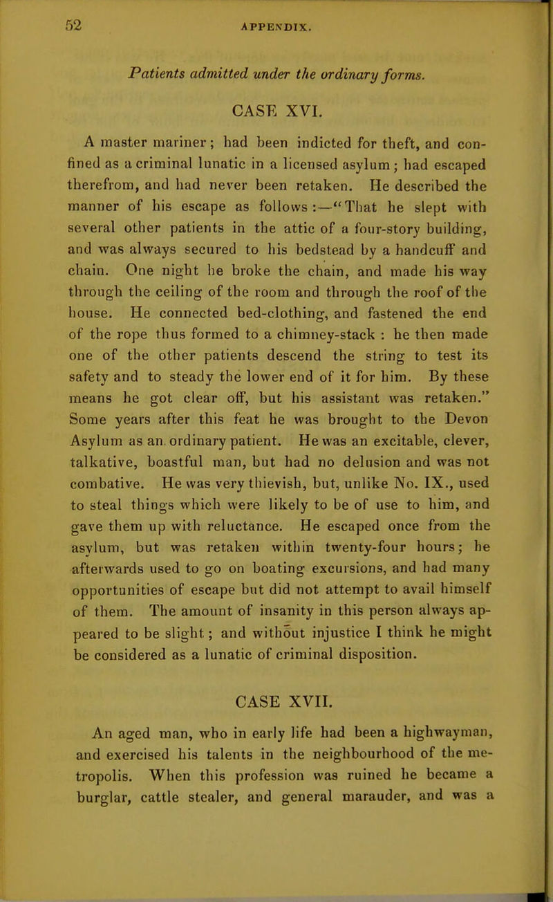 Patients admitted under the ordinary forms. CASE XVI. A master mariner; had been indicted for theft, and con- fined as a criminal lunatic in a licensed asylum; had escaped therefrom, and had never been retaken. He described the manner of his escape as follows:—That he slept with several other patients in the attic of a four-story building, and was always secured to his bedstead by a handcuff and chain. One night he broke the chain, and made his way through the ceiling of the room and through the roof of the house. He connected bed-clothing, and fastened the end of the rope thus formed to a chimney-stack : he then made one of the other patients descend the string to test its safety and to steady the lower end of it for him. By these means he got clear off, but his assistant was retaken. Some years after this feat he was brought to the Devon Asylum as an. ordinary patient. He was an excitable, clever, talkative, boastful man, but had no delusion and was not combative. He was very thievish, but, unlike No. IX., used to steal things which were likely to be of use to him, and gave them up with reluctance. He escaped once from the asylum, but was retaken within twenty-four hours; he afterwards used to go on boating excursions, and had many opportunities of escape but did not attempt to avail himself of them. The amount of insanity in this person always ap- peared to be slight; and without injustice I think he might be considered as a lunatic of criminal disposition. CASE XVII. An aged man, who in early life had been a highwayman, and exercised his talents in the neighbourhood of the me- tropolis. When this profession was ruined he became a burglar, cattle stealer, and general marauder, and was a