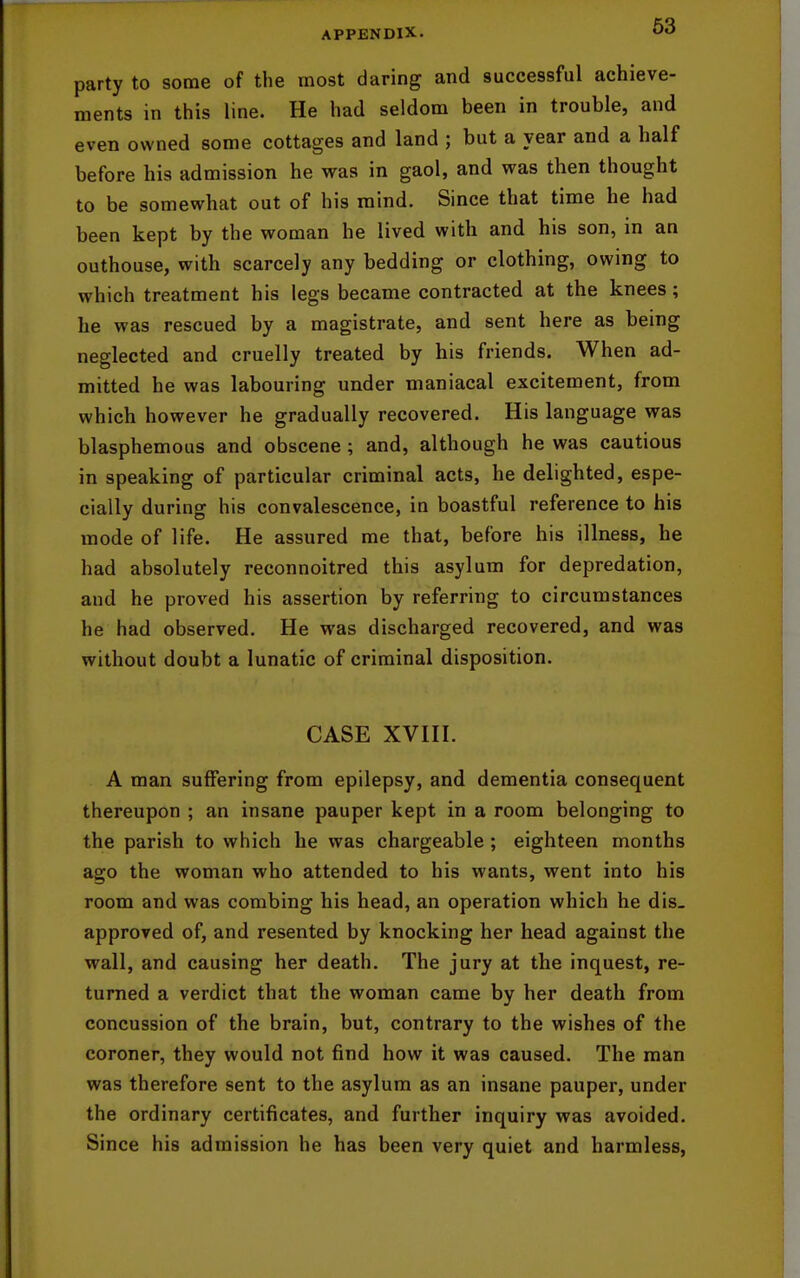 party to some of the most daring and successful achieve- ments in this line. He had seldom been in trouble, and even owned some cottages and land ; but a year and a half before his admission he was in gaol, and was then thought to be somewhat out of his mind. Since that time he had been kept by the woman he lived with and his son, in an outhouse, with scarcely any bedding or clothing, owing to which treatment his legs became contracted at the knees; he was rescued by a magistrate, and sent here as being neglected and cruelly treated by his friends. When ad- mitted he was labouring under maniacal excitement, from which however he gradually recovered. His language was blasphemous and obscene; and, although he was cautious in speaking of particular criminal acts, he delighted, espe- cially during his convalescence, in boastful reference to his mode of life. He assured me that, before his illness, he had absolutely reconnoitred this asylum for depredation, and he proved his assertion by referring to circumstances he had observed. He was discharged recovered, and was without doubt a lunatic of criminal disposition. CASE XVIII. A man suffering from epilepsy, and dementia consequent thereupon ; an insane pauper kept in a room belonging to the parish to which he was chargeable ; eighteen months ago the woman who attended to his wants, went into his room and was combing his head, an operation which he dis- approved of, and resented by knocking her head against the wall, and causing her death. The jury at the inquest, re- turned a verdict that the woman came by her death from concussion of the brain, but, contrary to the wishes of the coroner, they would not find how it was caused. The man was therefore sent to the asylum as an insane pauper, under the ordinary certificates, and further inquiry was avoided. Since his admission he has been very quiet and harmless,