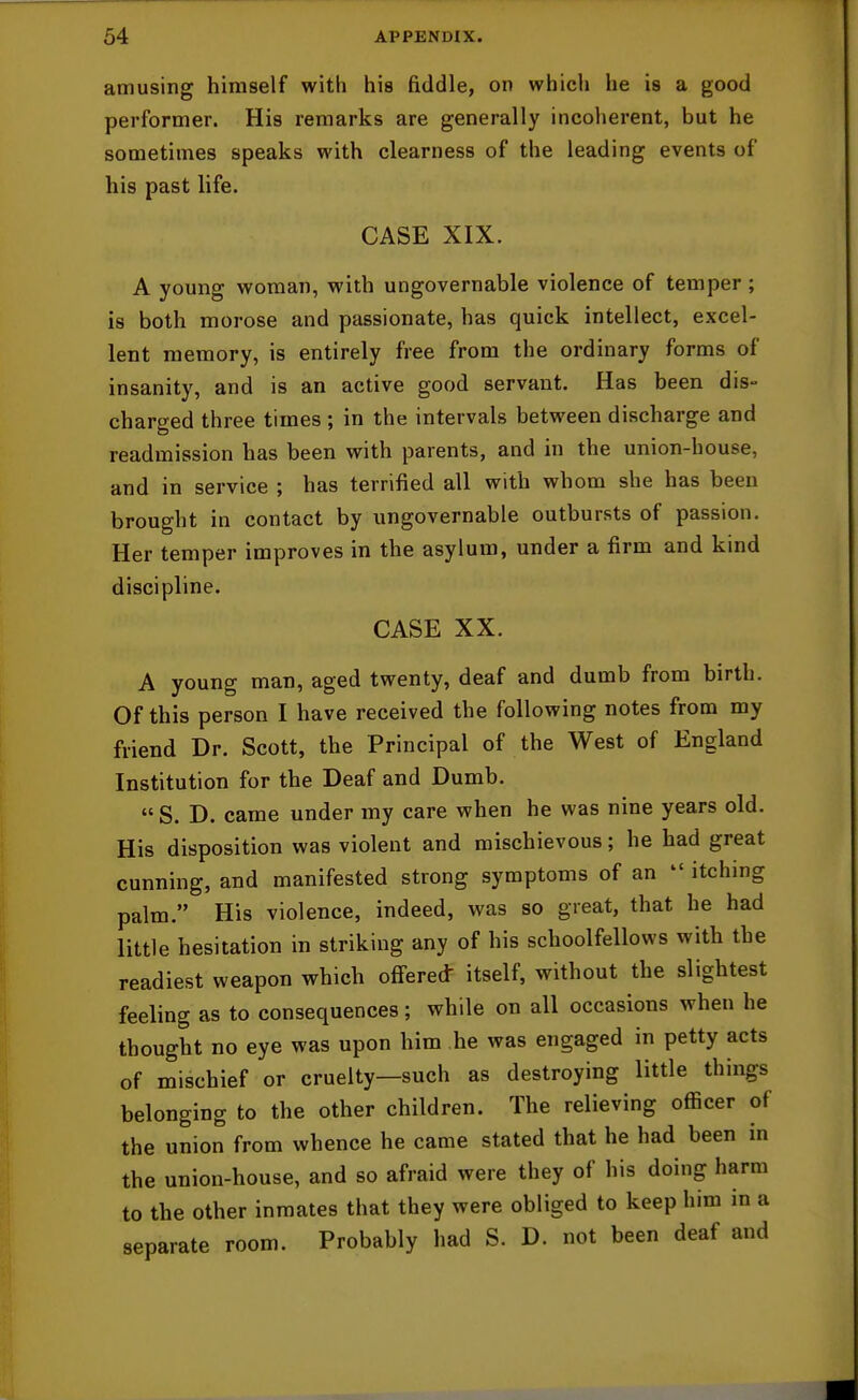 amusing himself with his fiddle, on which he is a good performer. His remarks are generally incoherent, but he sometimes speaks with clearness of the leading events of his past life. CASE XIX. A young woman, with ungovernable violence of temper ; is both morose and passionate, has quick intellect, excel- lent memory, is entirely free from the ordinary forms of insanity, and is an active good servant. Has been dis- charged three times; in the intervals between discharge and readmission has been with parents, and in the union-house, and in service ; has terrified all with whom she has been brought in contact by ungovernable outbursts of passion. Her temper improves in the asylum, under a firm and kind discipline. CASE XX. A young man, aged twenty, deaf and dumb from birth. Of this person I have received the following notes from my friend Dr. Scott, the Principal of the West of England Institution for the Deaf and Dumb.  S. D. came under my care when he was nine years old. His disposition was violent and mischievous; he had great cunning, and manifested strong symptoms of an  itching palm. His violence, indeed, was so great, that he had little hesitation in striking any of his schoolfellows with the readiest weapon which offered- itself, without the slightest feeling as to consequences; while on all occasions when he thought no eye was upon him he was engaged in petty acts of mischief or cruelty—such as destroying little things belonging to the other children. The relieving officer of the union from whence he came stated that he had been in the union-house, and so afraid were they of his doing harm to the other inmates that they were obliged to keep him in a separate room. Probably had S. D. not been deaf and