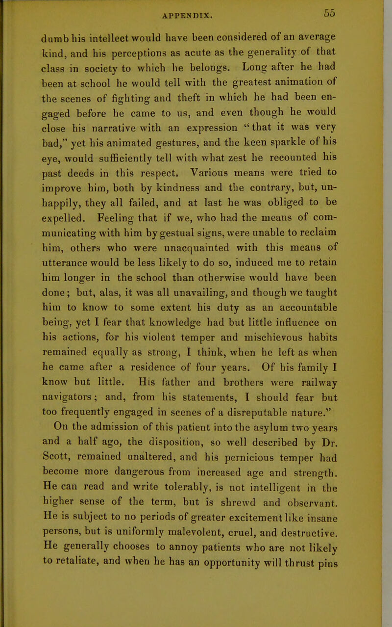 dumb his intellect would have been considered of an average kind, and his perceptions as acute as the generality of that class in society to which he belongs. Long after he had been at school he would tell with the greatest animation of the scenes of fighting and theft in which he had been en- gaged before he came to us, and even though he would close his narrative with an expression  that it was very bad, yet his animated gestures, and the keen sparkle of his eye, would sufficiently tell with what zest he recounted his past deeds in this respect. Various means were tried to improve him, both by kindness and the contrary, but, un- happily, they all failed, and at last he was obliged to be expelled. Feeling that if we, who had the means of com- municating with him by gestual signs, were unable to reclaim him, others who were unacquainted with this means of utterance would be less likely to do so, induced me to retain him longer in the school than otherwise would have been done; but, alas, it was all unavailing, and though we taught him to know to some extent his duty as an accountable being, yet I fear that knowledge had but little influence on his actions, for his violent temper and mischievous habits remained equally as strong, I think, when he left as when he came after a residence of four years. Of his family I know but little. His father and brothers were railway navigators; and, from his statements, I should fear but too frequently engaged in scenes of a disreputable nature. On the admission of this patient into the asylum two years and a half ago, the disposition, so well described by Dr. Scott, remained unailtered, and his pernicious temper had become more dangerous from increased age and strength. He can read and write tolerably, is not intelligent in the higher sense of the term, but is shrewd and observant. He is subject to no periods of greater excitement like insane persons, but is uniformly malevolent, cruel, and destructive. He generally chooses to annoy patients who are not likely to retaliate, and when he has an opportunity will thrust pins