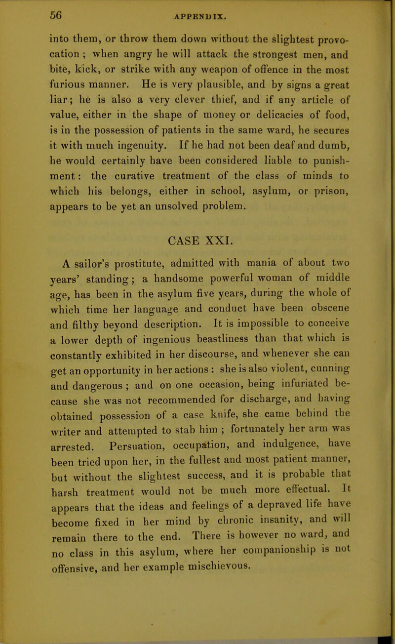 into them, or throw them down without the slightest provo- cation ; when angry he will attack the strongest men, and bite, kick, or strike with any weapon of offence in the most furious manner. He is very plausible, and by signs a great liar; he is also a very clever thief, and if any article of value, either in the shape of money or delicacies of food, is in the possession of patients in the same ward, he secures it with much ingenuity. If he had not been deaf and dumb, he would certainly have been considered liable to punish- ment : the curative treatment of the class of minds to which his belongs, either in school, asylum, or prison, appears to be yet an unsolved problem. CASE XXI. A sailor's prostitute, admitted with mania of about two years' standing; a handsome powerful woman of middle age, has been in the asylum five years, during the whole of which time her language and conduct have been obscene and filthy beyond description. It is impossible to conceive a lower depth of ingenious beastliness than that which is constantly exhibited in her discourse, and whenever she can get an opportunity in her actions : she is also violent, cunning and dangerous ; and on one occasion, being infuriated be- cause she was not recommended for discharge, and having obtained possession of a case knife, she came behind the writer and attempted to stab him ; fortunately her arm was arrested. Persuation, occupation, and indulgence, have been tried upon her, in the fullest and most patient manner, but without the slightest success, and it is probable that harsh treatment would not be much more effectual. It appears that the ideas and feelings of a depraved life have become fixed in her mind by chronic insanity, and will remain there to the end. There is however no ward, and no class in this asylum, where her companionship is not offensive, and her example mischievous.