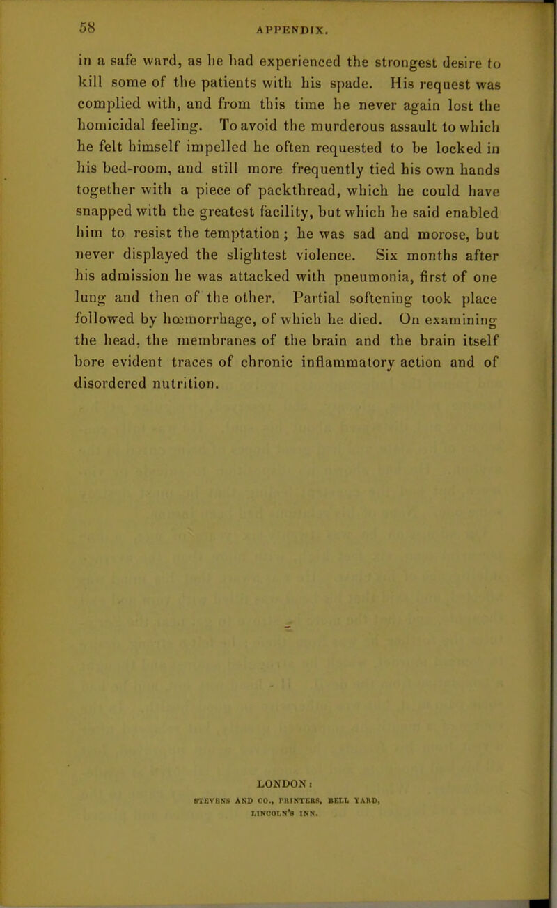 in a safe ward, as he liad experienced the strongest desire to kill some of the patients with his spade. His request was complied with, and from this time he never again lost the homicidal feeling. To avoid the murderous assault to which he felt himself impelled he often requested to be locked in his bed-room, and still more frequently tied his own hands together with a piece of packthread, which he could have snapped with the greatest facility, but which he said enabled him to resist the temptation; he was sad and morose, but never displayed the slightest violence. Six months after his admission he was attacked with pneumonia, first of one lung and then of the other. Partial softening took place followed by hoeraorrhage, of which he died. On examining the head, the membranes of the brain and the brain itself bore evident traces of chronic inflammatory action and of disordered nutrition. LONDON: STEVEN'S AND CO., PRIKTERS, BELL YAKD, LINCOLN'S INN.