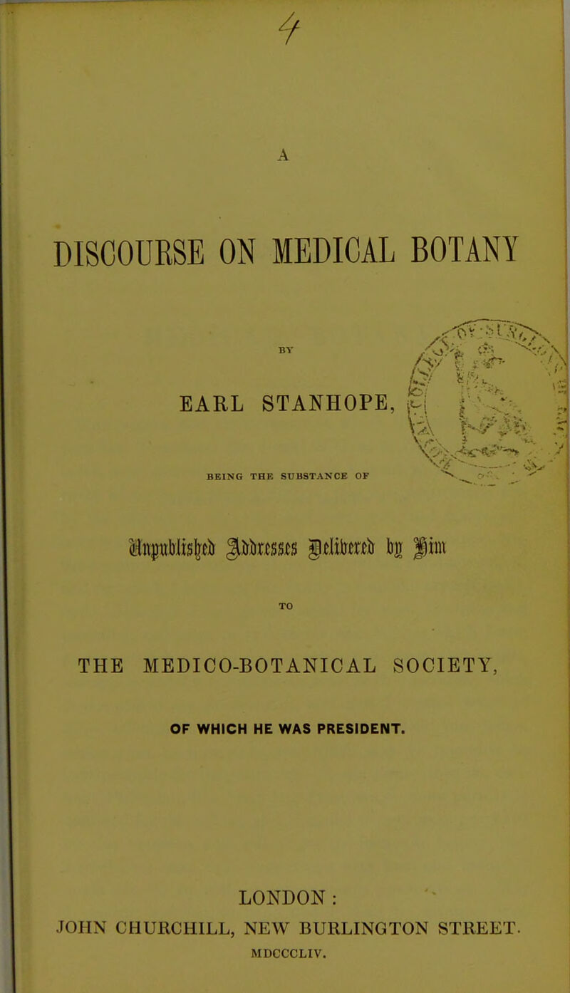 9 DISCOURSE ON MEDICAL BOTANY BY EARL STANHOPE, BEING THE SUBSTANCE OF - TO THE MEDICO-BOTANICAL SOCIETY, OF WHICH HE WAS PRESIDENT. LONDON: JOHN CHURCHILL, NEW BURLINGTON STREET. MDCCCLIV.