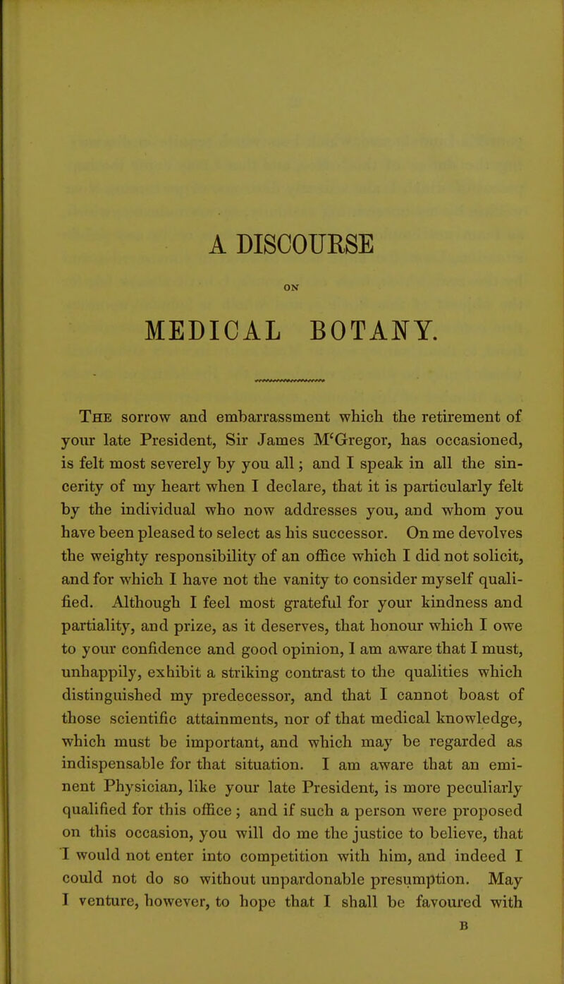 A DISCOURSE ON MEDICAL BOTANY. The sorrow and embarrassment which the retirement of your late President, Sir James M'Gregor, has occasioned, is felt most severely by you all; and I speak in all the sin- cerity of my heart when I declare, that it is particularly felt by the individual who now addresses you, and whom you have been pleased to select as his successor. On me devolves the weighty responsibility of an office which I did not solicit, and for which I have not the vanity to consider myself quali- fied. Although I feel most grateful for your kindness and partiality, and prize, as it deserves, that honour which I owe to your confidence and good opinion, 1 am aware that I must, unhappily, exhibit a striking contrast to the qualities which distinguished my predecessor, and that I cannot boast of those scientific attainments, nor of that medical knowledge, which must be important, and which may be regarded as indispensable for that situation. I am aware that an emi- nent Physician, like your late President, is more peculiarly qualified for this office ; and if such a person were proposed on this occasion, you will do me the justice to believe, that I would not enter into competition with him, and indeed I could not do so without unpardonable presumption. May I venture, however, to hope that I shall be favoured with B