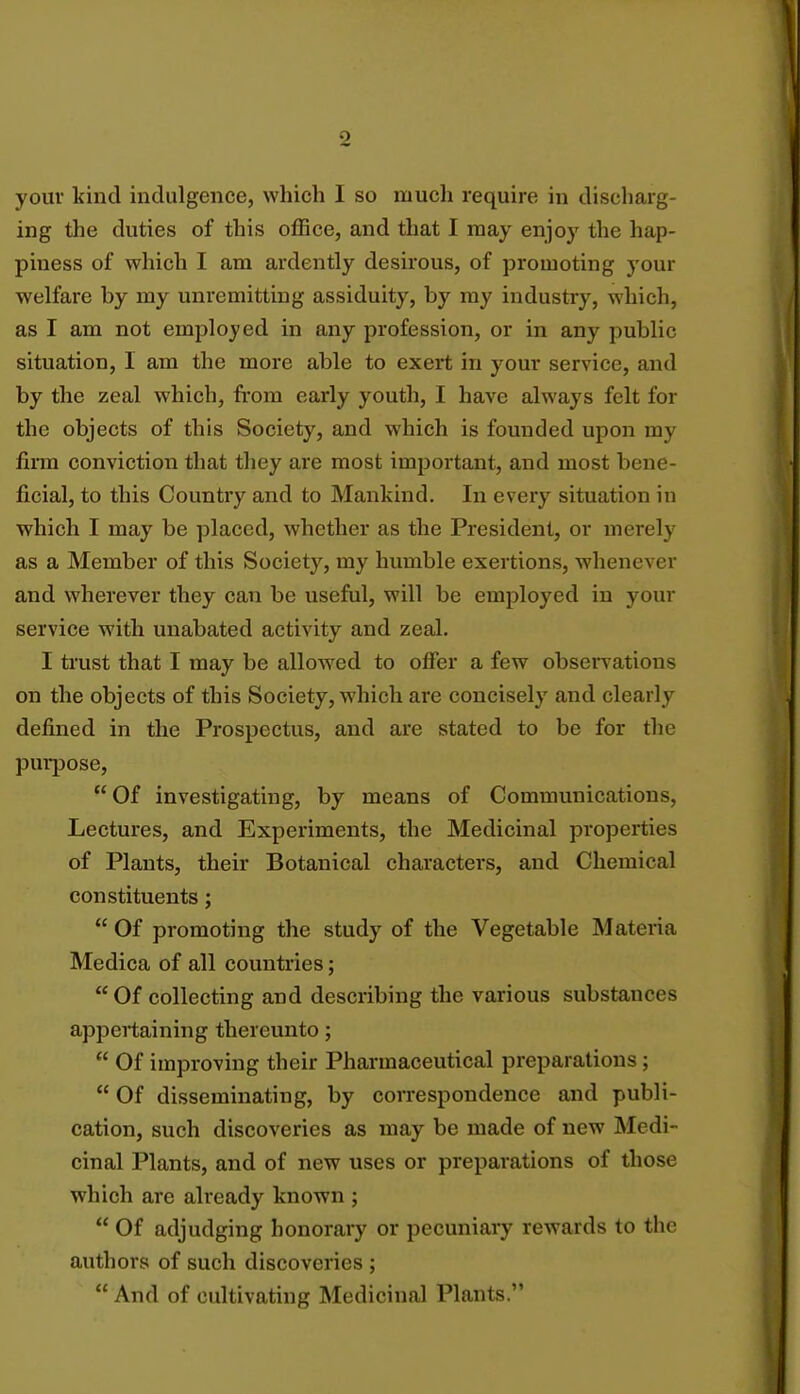 ing the duties of this office, and that I may enjoy the hap- piness of which I am ardently desirous, of promoting your welfare by my unremitting assiduity, by my industry, which, as I am not employed in any profession, or in any public situation, I am the more able to exert in your service, and by the zeal which, from early youth, I have always felt for the objects of this Society, and which is founded upon my firm conviction that they are most important, and most bene- ficial, to this Country and to Mankind. In every situation in which I may be placed, whether as the President, or merely as a Member of this Society, my humble exertions, whenever and wherever they can be useful, will be employed in your service with unabated activity and zeal. I trust that I may be allowed to offer a few observations on the objects of this Society, which are concisely and clearly defined in the Prospectus, and are stated to be for the purpose, Of investigating, by means of Communications, Lectures, and Experiments, the Medicinal properties of Plants, their Botanical characters, and Chemical constituents;  Of promoting the study of the Vegetable Materia Medica of all countries; Of collecting and describing the various substances appertaining thereunto;  Of improving their Pharmaceutical preparations;  Of disseminating, by correspondence and publi- cation, such discoveries as may be made of new Medi- cinal Plants, and of new uses or preparations of those which are already known ;  Of adjudging honorary or pecuniary rewards to the authors of such discoveries ;  And of cultivating Medicinal Plants.