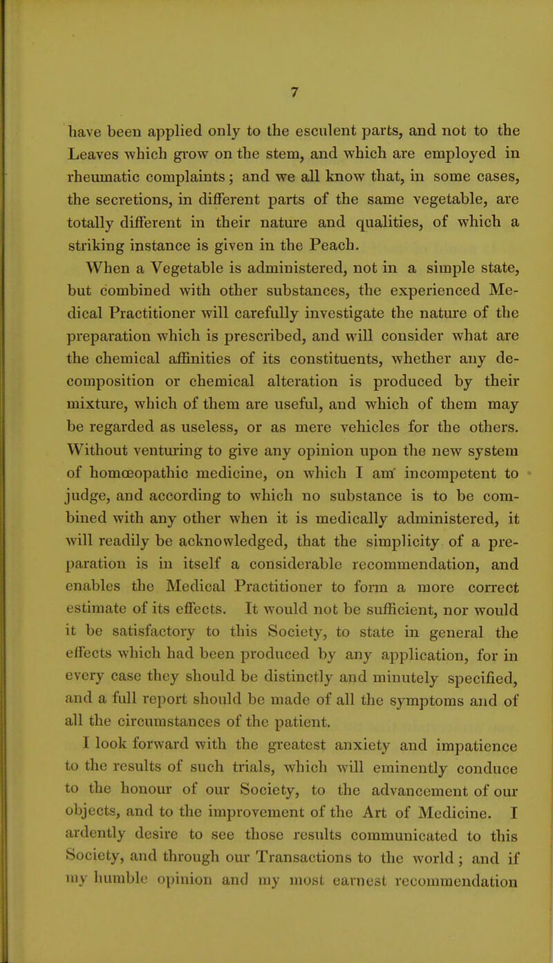 have been applied only to the esculent parts, and not to the Leaves which grow on the stem, and which are employed in rheumatic complaints; and we all know that, in some cases, the secretions, in different parts of the same vegetable, are totally different in their nature and qualities, of which a striking instance is given in the Peach. When a Vegetable is administered, not in a simple state, but combined with other substances, the experienced Me- dical Practitioner will carefully investigate the nature of the preparation which is prescribed, and will consider what are the chemical affinities of its constituents, whether any de- composition or chemical alteration is produced by their mixture, which of them are useful, and which of them may be regarded as useless, or as mere vehicles for the others. Without venturing to give any opinion upon the new system of homoeopathic medicine, on which I am' incompetent to judge, and according to which no substance is to be com- bined with any other when it is medically administered, it will readily be acknowledged, that the simplicity of a pre- paration is in itself a considerable recommendation, and enables the Medical Practitioner to form a more correct estimate of its effects. It would not be sufficient, nor would it be satisfactory to this Society, to state in general the effects which had been produced by any application, for in every case they should be distinctly and minutely specified, and a full report should be made of all the symptoms and of all the circumstances of the patient. I look forward with the greatest anxiety and impatience to the results of such trials, which will eminently conduce to the honour of our Society, to the advancement of our objects, and to the improvement of the Art of Medicine. I ardently desire to see those results communicated to this Society, and through our Transactions to the world ; and if my humble opinion and my most earnest recommendation