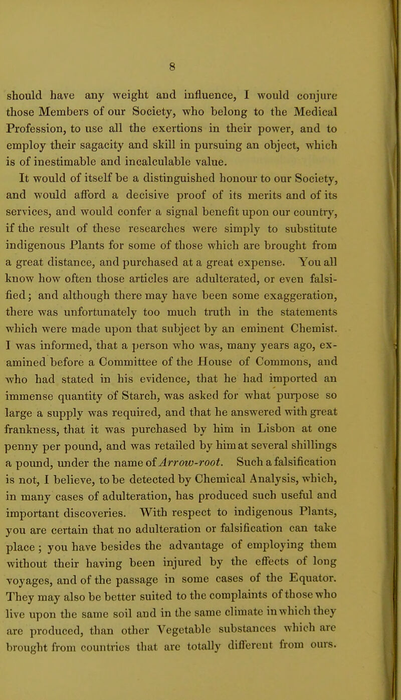 should have any weight and influence, I would conjure those Members of our Society, who belong to the Medical Profession, to use all the exertions in their power, and to employ their sagacity and skill in pursuing an object, which is of inestimable and incalculable value. It would of itself be a distinguished honour to our Society, and would afford a decisive proof of its merits and of its services, and would confer a signal benefit upon our country, if the result of these researches were simply to substitute indigenous Plants for some of those which are brought from a great distance, and purchased at a great expense. You all know how often those articles are adulterated, or even falsi- fied ; and although there may have been some exaggeration, there was unfortunately too much truth in the statements which were made upon that subject by an eminent Chemist. I was informed, that a person who was, many years ago, ex- amined before a Committee of the House of Commons, and who had stated in his evidence, that he had imported an immense quantity of Starch, was asked for what purpose so large a supply was required, and that he answered with great frankness, that it was purchased by him in Lisbon at one penny per pound, and was retailed by him at several shillings a pound, under the name of Arrow-root. Such a falsification is not, I believe, to be detected by Chemical Analysis, which, in many cases of adulteration, has produced such useful and important discoveries. With respect to indigenous Plants, you are certain that no adulteration or falsification can take place ; you have besides the advantage of employing them without their having been injured by the effects of long voyages, and of the passage in some cases of the Equator. They may also be better suited to the complaints of those who live upon the same soil and in the same climate in which they are produced, than other Vegetable substances which are brought from countries that are totally different from ours.