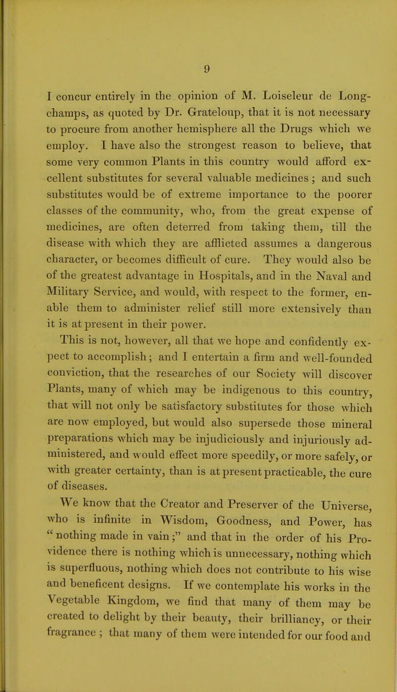 I concur entirely in the opinion of M. Loiseleur de Long- champs, as quoted by Dr. Grateloup, that it is not necessary to procure from another hemisphere all the Drugs which we employ. I have also the strongest reason to believe, that some very common Plants in this country would afford ex- cellent substitutes for several valuable medicines ; and such substitutes would be of extreme importance to the poorer classes of the community, who, from the great expense of medicines, are often deterred from taking them, till the disease with which they are afflicted assumes a dangerous character, or becomes difficult of cure. They would also be of the greatest advantage in Hospitals, and in the Naval and Military Service, and would, with respect to the former, en- able them to administer relief still more extensively than it is at present in their power. This is not, however, all that we hope and confidently ex- pect to accomplish; and I entertain a firm and well-founded conviction, that the researches of our Society Avill discover Plants, many of which may be indigenous to this country, that will not only be satisfactory substitutes for those which are now employed, but would also supersede those mineral preparations which may be injudiciously and injuriously ad- ministered, and would effect more speedily, or more safely, or with greater certainty, than is at present practicable, the cure of diseases. We know that the Creator and Preserver of the Universe, who is infinite in Wisdom, Goodness, and Power, has  nothing made in vain; and that in the order of his Pro- vidence there is nothing which is unnecessary, nothing which is superfluous, nothing which does not contribute to his wise and beneficent designs. If we contemplate his works in the Vegetable Kingdom, we find that many of them may be created to delight by their beauty, their brilliancy, or their fragrance ; that many of them were intended for our food and