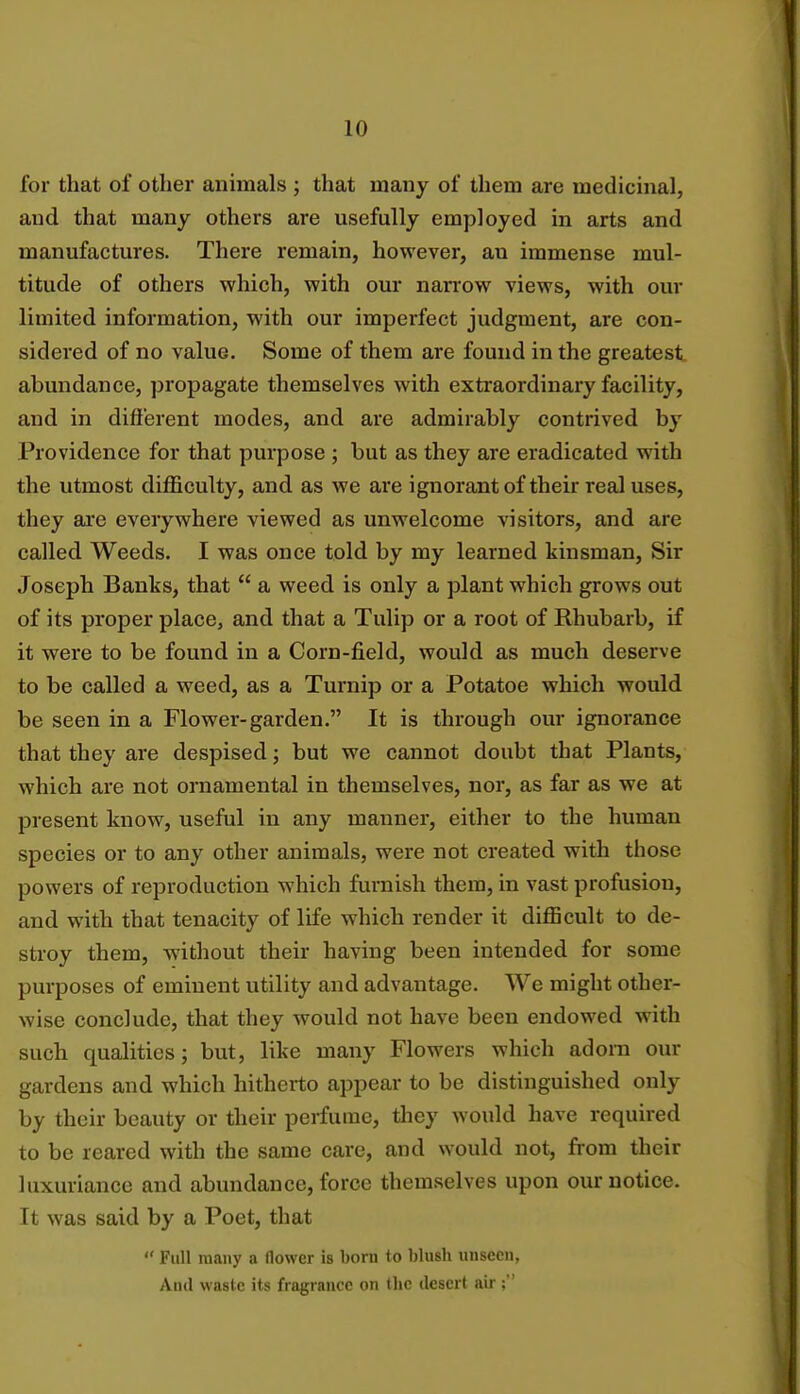 for that of other animals ; that many of them are medicinal, and that many others are usefully employed in arts and manufactures. There remain, however, an immense mul- titude of others which, with our narrow views, with our limited information, with our imperfect judgment, are con- sidered of no value. Some of them are found in the greatest abundance, propagate themselves with extraordinary facility, and in different modes, and are admirably contrived by Providence for that purpose ; but as they are eradicated with the utmost difficulty, and as we are ignorant of their real uses, they are everywhere viewed as unwelcome visitors, and are called Weeds. I was once told by my learned kinsman, Sir Joseph Banks, that  a weed is only a plant which grows out of its proper place, and that a Tulip or a root of Rhubarb, if it were to be found in a Corn-field, would as much deserve to be called a weed, as a Turnip or a Potatoe which would be seen in a Flower-garden. It is through our ignorance that they are despised; but we cannot doubt that Plants, which are not ornamental in themselves, nor, as far as we at present know, useful in any manner, either to the human species or to any other animals, were not created with those powers of reproduction which furnish them, in vast profusion, and with that tenacity of life which render it difficult to de- stroy them, without their having been intended for some purposes of eminent utility and advantage. We might other- wise conclude, that they would not have been endowed with such qualities; but, like many Flowers which adorn our gardens and which hitherto appear to be distinguished only by their beauty or their perfume, they would have required to be reared with the same care, and would not, from their luxuriance and abundance, force themselves upon our notice. It was said by a Poet, that  Full many a flower is born to blush unseen, And waste its fragrance on the desert air;