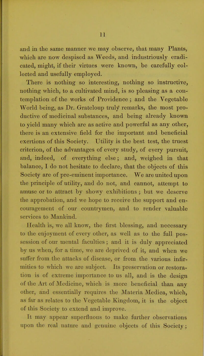and in the same manner we may observe, that many Plants, which are now despised as Weeds, and industriously eradi- cated, might, if their virtues were known, be carefully col- lected and usefully employed. There is nothing so interesting, nothing so instructive, nothing which, to a cultivated mind, is so pleasing as a con- templation of the works of Providence ; and the Vegetable World being, as Dr. Grateloup truly remarks, the most pro- ductive of medicinal substances, and being already known to yield many which are as active and powerful as any other, there is an extensive field for the important and beneficial exertions of this Society. Utility is the best test, the truest criterion, of the advantages of every study, of every pursuit, and, indeed, of everything else; and, weighed in that balance, I do not hesitate to declare, that the objects of this Society are of pre-eminent importance. We are united upon the principle of utility, and do not, and cannot, attempt to amuse or to attract by showy exhibitions ; but we deserve the approbation, and we hope to receive the support and en- couragement of our countrymen, and to render valuable services to Mankind. Health is, we all know, the first blessing, and necessary to the enjoyment of every other, as well as to the full pos- session of our mental faculties; and it is duly appreciated by us when, for a time, we are deprived of it, and when we suffer from the attacks of disease, or from the various infir- mities to which we are subject. Its preservation or restora- tion is of extreme importance to us all, and is the design of the Art of Medicine, which is more beneficial than any other, and essentially requires the Materia Medica, which, as far as relates to the Vegetable Kingdom, it is the object of this Society to extend and improve. It may appear superfluous to make further observations upon the real nature and genuine objects of this Society;