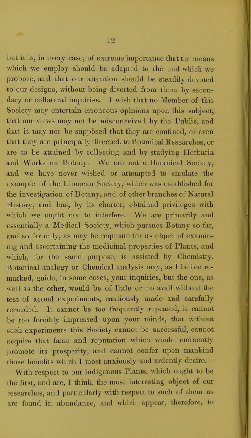 but it is, in every case, of extreme importance that the means which we employ should be adapted to the end which we propose, and that our attention should be steadily devoted to our designs, without being diverted from them by secon- dary or collateral inquiries. I wish that no Member of this Society may entertain erroneous opinions upon this subject, that our views may not be misconceived by the Public, and that it may not be supposed that they are confined, or even that they are principally directed, to Botanical Researches, or are to be attained by collecting and by studying Herbaria and Works on Botany. We are not a Botanical Society, and we have never wished or attempted to emulate the example of the Linna3an Society, which was established for the investigation of Botany, and of other branches of Natural History, and has, by its charter, obtained privileges with which we ought not to interfere. We are primarily and essentially a Medical Society, which pursues Botany so far, and so far only, as may be requisite for its object of examin- ing and ascertaining the medicinal properties of Plants, and which, for the same purpose, is assisted by Chemistry. Botanical analogy or Chemical analysis may, as I before re- marked, guide, in some cases, your inquiries, but the one, as well as the other, would be of little or no avail without the test of actual experiments, cautiously made and carefully recorded. It cannot be too frequently repeated, it cannot be too forcibly impressed upon your minds, that without such experiments this Society cannot be successful, cannot acquire that fame and reputation which would eminently promote its prosperity, and cannot confer upon mankind those benefits which I most anxiously and ardently desire. With respect to our indigenous Plants, which ought to be the first, and are, I think, the most interesting object of our researches, and particularly with respect to such of them as are found in abundance, and which appear, therefore, to