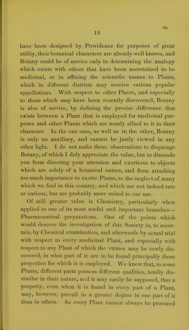 have been designed by Providence for pin-poses of great utility, their botanical characters are already well known, and Botany could be of service only in determining the analogy which exists with others that have been ascertained to be medicinal, or in affixing the scientific names to Plants, which in different districts may receive various popular appellations. With respect to other Plants, and especially to those which may have been recently discovered, Botany is also of service, by defining the precise difference that exists between a Plant that is employed for medicinal pur- poses and other Plants which are nearly allied to it in their character. In the one case, as well as in the other, Botany is only an auxiliary, and cannot be justly viewed in any other light. I do not make these observations to disparage Botany, of which I duly appreciate the value, but to dissuade you from directing your attention and exertions to objects which are solely of a botanical nature, and from attaching too much importance to exotic Plants, to the neglect of many which we find in this country, and which are not indeed rare or curious, but are probably more suited to our use. Of still greater value is Chemistry, particularly when applied to one of its most useful and important branches— Pharmaceutical preparations. One of the points which would deserve the investigation of this Society is, to ascer- tain, by Chemical examination, and afterwards by actual trial with respect to every medicinal Plant, and especially with respect to any Plant of which the virtues may be newly dis- covered, in what part of it are to be found principally those properties for which it is employed. We know that, in some Plants, different parts possess different qualities, totally dis- similar in their nature, and it may easily be supposed, that a property, even when it is found in every part of a Plant, may, however, prevail in a greater degree in one part of it than in others. As every Plant cannot always be procured