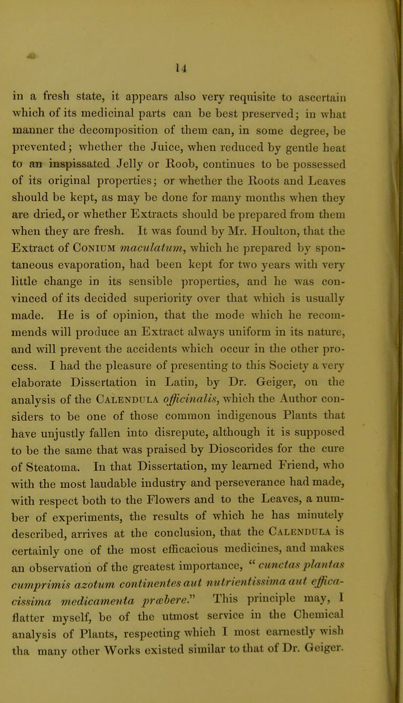 in a fresh state, it appears also very requisite to ascertain which of its medicinal parts can be best preserved; in what manner the decomposition of them can, in some degree, be prevented; whether the Juice, when reduced by gentle heat to an inspissated Jelly or Roob, continues to be possessed of its original properties; or whether the Roots and Leaves should be kept, as may be done for many months when they are dried, or whether Extracts should be prepared from them when they are fresh. It was found by Mr. Houlton, that the Extract of Conium maculatum, which he prepared by spon- taneous evaporation, had been kept for two years with very little change in its sensible properties, and he was con- vinced of its decided superiority over that which is usually made. He is of opinion, that the mode which he recom- mends will produce an Extract always uniform in its nature, and will prevent the accidents which occur in the other pro- cess. I had the pleasure of presenting to this Society a very elaborate Dissertation in Latin, by Dr. Geiger, on the analysis of the Calendula officinalis, which the Author con- siders to be one of those common indigenous Plants that have unjustly fallen into disrepute, although it is supposed to be the same that was praised by Dioscorides for the cure of Steatoma. In that Dissertation, my learned Friend, who with the most laudable industry and perseverance had made, with respect both to the Flowers and to the Leaves, a num- ber of experiments, the results of which he has minutely described, arrives at the conclusion, that the Calendula is certainly one of the most efficacious medicines, and makes an observation of the greatest importance,  cunctas plantas cumprimis azotum continentes aut nutrientissima aut ejfica- cissima medicamenta prabere. This principle may, I flatter myself, be of the utmost service in the Chemical analysis of Plants, respecting which I most earnestly wish tha many other Works existed similar to that of Dr. Geiger.