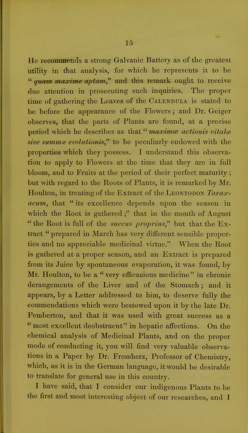 He recommends a strong Galvanic Battery as of the greatest utility in that analysis, for which he represents it to be  quam maccime apiam, and this remark ought to receive due attention in prosecuting such inquiries. The proper time of gathering the Leaves of the Calendula is stated to be before the appearance of the Flowers; and Dr. Geiger observes, that the parts of Plants are found, at a precise period which he describes as that  maxima actionis viialce sive summce evolationis to be peculiarly endowed with the properties which they possess. I understand this observa- tion to apply to Flowers at the time that they are in full bloom, and to Fruits at the period of their perfect maturity ; but with regard to the Roots of Plants, it is remarked by Mr. Houlton, in treating of the Extract of theLEONTODON Tarax- acum, that  its excellence depends upon the season in which the Root is gathered ; that in the month of August  the Root is full of the succus proprius but that the Ex- tract  prepared in March has very different sensible proper- ties and no appreciable medicinal virtue. When the Root is gathered at a proper season, and an Extract is prepared from its Juice by spontaneous evaporation, it was found, by Mr. Houlton, to be a very efficacious medicine in chronic derangements of the Liver and of the Stomach; and it appears, by a Letter addressed to him, to deserve fully the commendations which were bestowed upon it by the late Dr. Pemberton, and that it was used with great success as a most excellent deobstruent in hepatic affections. On the chemical analysis of Medicinal Plants, and on the proper mode of conducting it, you will find very valuable observa- tions in a Paper by Dr. Fromherz, Professor of Chemistry, which, as it is in the German language, it would be desirable to translate for general use in this country. I have said, that I consider our indigenous Plants to be the first and most interesting object of our researches, and I