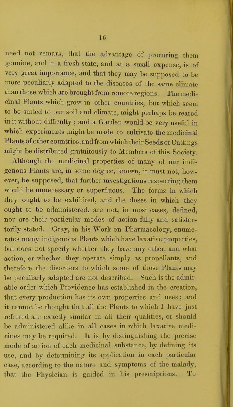 1G need not remark, that the advantage of procuring them genuine, and in a fresh state, and at a small expense, is of very great importance, and that they may be supposed to be more peculiarly adapted to the diseases of the same climate than those which are brought from remote regions. The medi- cinal Plants which grow in other countries, but which seem to be suited to our soil and climate, might perhaps be reared in it without difficulty ; and a Garden would be very useful in which experiments might be made to cultivate the medicinal Plants of other countries, and from which their Seeds or Cuttings might be distributed gratuitously to Members of this Society. Although the medicinal properties of many of our indi- genous Plants are, in some degree, known, it must not, how- ever, be supposed, that further investigations respecting them would be unnecessary or superfluous. The forms in which they ought to be exhibited, and the doses in which they ought to be administered, are not, in most cases, defined, nor are their particular modes of action fully and satisfac- torily stated. Gray, in his Work on Pharmacology, enume- rates many indigenous Plants which have laxative properties, but does not specify whether they have any other, and what action, or whether they operate simply as propellants, and therefore the disorders to which some of those Plants may be peculiarly adapted are not described. Such is the admir- able order which Providence has established in the creation, that every production has its own properties and uses; and it cannot be thought that all the Plants to which 1 have just referred are exactly similar in all their qualities, or should be administered alike in all cases in which laxative medi- cines may be required. It is by distinguishing the precise mode of action of each medicinal substance, by defining its use, and by determining its application in each particular case, according to the nature and symptoms of the malady, that the Physician is guided in his prescriptions. To