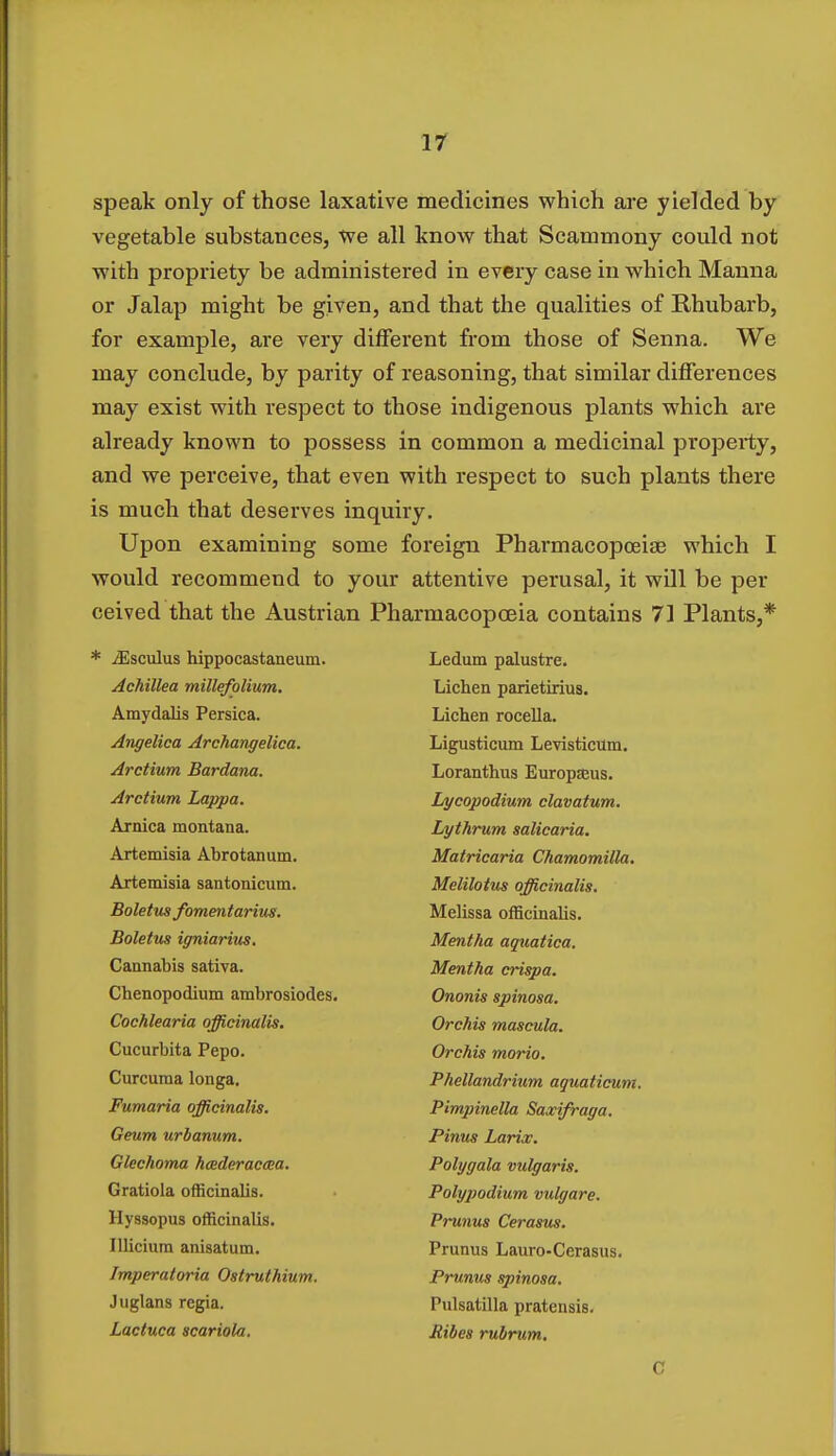 speak only of those laxative medicines which are yielded by vegetable substances, we all know that Scammony could not with propriety be administered in every case in which Manna or Jalap might be given, and that the qualities of Rhubarb, for example, are very different from those of Senna. We may conclude, by parity of reasoning, that similar differences may exist with respect to those indigenous plants which are already known to possess in common a medicinal property, and we perceive, that even with respect to such plants there is much that deserves inquiry. Upon examining some foreign Pharmacopoeia? which I would recommend to your attentive perusal, it will be per ceived that the Austrian Pharmacopoeia contains 71 Plants,* iEsculus hippocastaneum. Ledum palustre. Achillea millefolium. Lichen parietirius. Amydalis Persica. Lichen rocella. Angelica Archangelica. Ligusticum Levisticum. Arctium Bardana. Loranthus Europjeus. Arctium Lappa. Lycopodium clavatum. Arnica montana. Lythrum salicaria. Artemisia Abrotanum. Matricaria Chamomilla. Artemisia santonicum. Melilotus officinalis. Boletus fomentarius. Melissa officinalis. Boletus igniarius. Mentha aquatica. Cannabis sativa. Mentha crispa. Cbenopodium ambrosiodes. Ononis spinosa. Cochlearia officinalis. Orchis mascula. Cucurbita Pepo. Orchis morio. Curcuma longa. Phellandrium aquaticum. Fumaria officinalis. Pimpinella Saxifraga. Geum urbanum. Pinus Larix. Glechoma hcederaccea. Polygala vulgaris. Gratiola officinalis. Polypodium vulgare. Hyssopus officinalis. Prunus Cerasus. Illicium anisatum. Prunus Lauro-Cerasus. Imperatoria Ostruthium. Prunus spinosa. Juglans regia. Pulsatilla pratensis. Lactuca scariola. Jiibes rubrum.