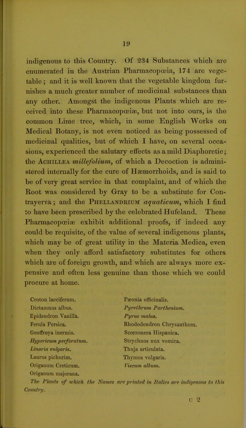 indigenous to this Country. Of 234 Substances which are enumerated in the Austrian Pharmacopoeia, 174 are vege- table ; and it is well known that the vegetable kingdom fur- nishes a much greater number of medicinal substances than any other. Amongst the indigenous Plants which are re- ceived into these Pharmacopoeiae, but not into ours, is the common Lime tree, which, in some English Works on Medical Botany, is not even noticed as being possessed of medicinal qualities, but of which I have, on several occa- sions, experienced the salutary effects as a mild Diaphoretic; the Achillea millefolium, of which a Decoction is admini- stered internally for the cure of Haemorrhoids, and is said to be of very great service in that complaint, and of which the Root was considered by Gray to be a substitute for Con- trayerva; and the Phellandrium aquaticum, which I find to have been prescribed by the celebrated Hufeland. These Pharmacopoeia? exhibit additional proofs, if indeed any could be requisite, of the value of several indigenous plants, which may be of great utility in the Materia Medica, even when they only afford satisfactory substitutes for others which are of foreign growth, and which are always more ex- pensive and often less genuine than those which we could procure at home. Croton lacciferum. Paeonia officinalis. Dictamnus albus. Pyrethrum Partheniutn. Epidendron Vanilla. Pyrus malm. Ferula Persica. Rhododendron Chrysanthum. Geoffroya inermis. Scorzonera Hispanica. Hypericum perforatum. Strychnos nux vomica. Linaria vulgaris. Thuja articulata. Laurus pichurim. Thymus vulgaris. Origanum Creticum. Viscum album. Origanum majorana. The Plants of which the Names are printed in Italics are indigenous to this Country. c 2