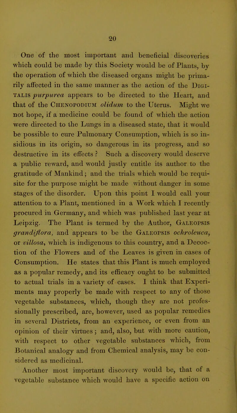 One of the most important and beneficial discoveries which could be made by this Society would be of Plants, by the operation of which the diseased organs might be prima- rily affected in the same manner as the action of the Digi- talis purpurea appears to be directed to the Heart, and that of the Chenopodium olidum to the Uterus. Might we not hope, if a medicine could be found of which the action were directed to the Lungs in a diseased state, that it would be possible to cure Pulmonary Consumption, which is so in- sidious in its origin, so dangerous in its progress, and so destructive in its effects ? Such a discovery would deserve a public reward, and would justly entitle its author to the gratitude of Mankind; and the trials which would be requi- site for the purpose might be made without danger in some stages of the disorder. Upon this point I would call your attention to a Plant, mentioned in a Work which I recently procured in Germany, and which was published last year at Leipzig. The Plant is termed by the Author, Galeopsis grandijiora, and appears to be the Galeopsis ochroleuca, or villosa, which is indigenous to this country, and a Decoc- tion of the Flowers and of the Leaves is given in cases of Consumption. He states that this Plant is much employed as a popular remedy, and its efficacy ought to be submitted to actual trials in a variety of cases. I think that Experi- ments may properly be made with respect to any of those vegetable substances, which, though they are not profes- sionally prescribed, are, however, used as popular remedies in several Districts, from an experience, or even from an opinion of their virtues; and, also, but with more caution, with respect to other vegetable substances which, from Botanical analogy and from Chemical analysis, may be con- sidered as medicinal. Another most important discovery would be, that of a vegetable substance which would have a specific action on