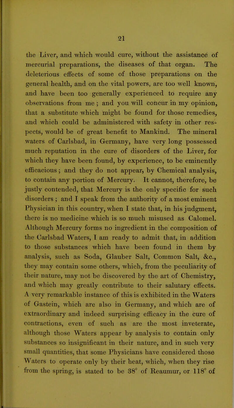 the Liver, and which would cure, without the assistance of mercurial preparations, the diseases of that organ. The deleterious effects of some of those preparations on the general health, and on the vital powers, are too well known, and have been too generally experienced to require any observations frotn me ; and you will concur in my opinion, that a substitute which might be found for those remedies, and which could be administered with safety in other res- pects, would be of great benefit to Mankind. The mineral waters of Carlsbad, in Germany, have very long possessed much reputation in the cure of disorders of the Liver, for which they have been found, by experience, to be eminently efficacious; and they do not appear, by Chemical analysis, to contain any portion of Mercury. It cannot, therefore, be justly contended, that Mercury is the only specific for such disorders ; and I speak from the authority of a most eminent Physician in this country, when I state that, in his judgment, there is no medicine which is so much misused as Calomel. Although Mercury forms no ingredient in the composition of the Carlsbad Waters, I am ready to admit that, in addition to those substances which have been found in them by analysis, such as Soda, Glauber Salt, Common Salt, &c, they may contain some others, which, from the peculiarity of their nature, may not be discovered by the art of Chemistry, and which may greatly contribute to their salutary effects. A very remarkable instance of this is exhibited in the Waters of Gastein, which are also in Germany, and which are of extraordinary and indeed surprising efficacy in the cure of contractions, even of such as are the most inveterate, although those Waters appear by analysis to contain only substances so insignificant in their nature, and in such very small quantities, that some Physicians have considered those Waters to operate only by their heat, which, when they rise from the spring, is stated to be 38° of Reaumur, or 118° of