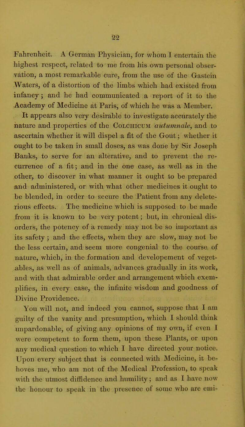 Fahrenheit. A German Physician, for whom I entertain the highest respect, related to me from his own personal obser- vation, a most remarkable cure, from the use of the Gastein Waters, of a distortion of the limbs which had existed from infancy; and he had communicated a report of it to the Academy of Medicine at Paris, of which he was a Member. It appears also very desirable to investigate accurately the nature and properties of the Colchicum autumnale, and to ascertain whether it will dispel a fit of the Gout; whether it ought to be taken in small doses, as was done by Sir Joseph Banks, to serve for an alterative, and to prevent the re- currence of a fit; and in the one case, as well as in the other, to discover in what manner it ought to be prepared and administered, or with what other medicines it ought to be blended, in order to secure the Patient from any delete- rious effects. The medicine which is supposed to be made from it is known to be very potent; but, in chronical dis- orders, the potency of a remedy may not be so important as its safety ; and the effects, when they are slow, may not be the less certain, and seem more congenial to the course, of nature, which, in the formation and developement of veget- ables, as well as of animals, advances gradually in its work, and with that admirable order and arrangement which exem- plifies, in every case, the infinite wisdom and goodness of Divine Providence. You will not, and indeed you cannot, suppose that I am guilty of the vanity and presumption, which I should think unpardonable, of giving any opinions of my own, if even I were competent to form them, upon these Plants, or upon any medical question to which I have directed your notice. Upon every subject that is connected with Medicine, it be- hoves me, who am not of the Medical Profession, to speak with the utmost diffidence and humility; and as I have now the honour to speak in the presence of some who arc emi-