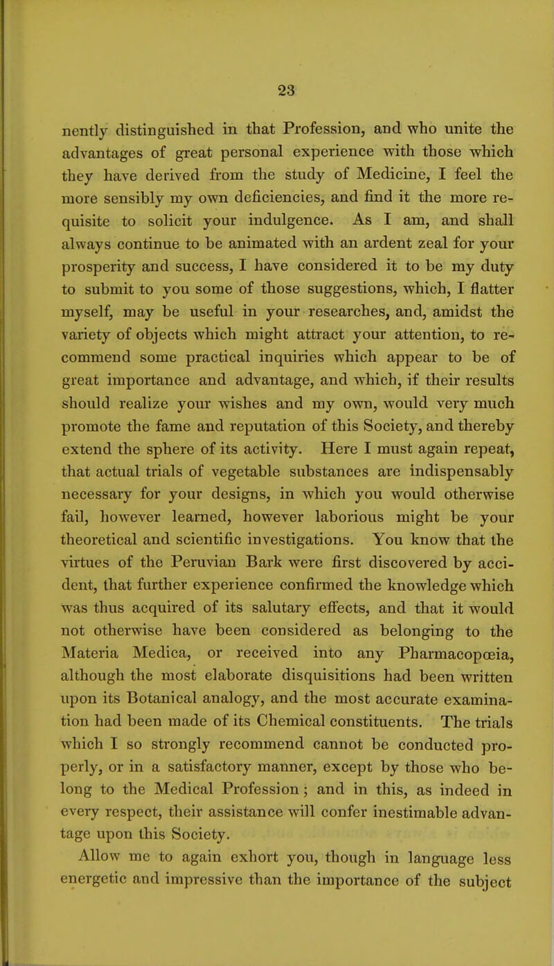 nently distinguished in that Profession, and who unite the advantages of great personal experience with those which they have derived from the study of Medicine, I feel the more sensibly my own deficiencies, and find it the more re- quisite to solicit your indulgence. As I am, and shall always continue to be animated with an ardent zeal for your prosperity and success, I have considered it to be my duty to submit to you some of those suggestions, which, I flatter myself, may be useful in your researches, and, amidst the variety of objects which might attract your attention, to re- commend some practical inquiries which appear to be of great importance and advantage, and which, if their results should realize your wishes and my own, would very much promote the fame and reputation of this Society, and thereby extend the sphere of its activity. Here I must again repeat, that actual trials of vegetable substances are indispensably necessary for your designs, in which you would otherwise fail, however learned, however laborious might be your theoretical and scientific investigations. You know that the virtues of the Peruvian Bark were first discovered by acci- dent, that further experience confirmed the knowledge which was thus acquired of its salutary effects, and that it would not otherwise have been considered as belonging to the Materia Medica, or received into any Pharmacopoeia, although the most elaborate disquisitions had been written upon its Botanical analogy, and the most accurate examina- tion had been made of its Chemical constituents. The trials which I so strongly recommend cannot be conducted pro- perly, or in a satisfactory manner, except by those who be- long to the Medical Profession; and in this, as indeed in every respect, their assistance will confer inestimable advan- tage upon this Society. Allow me to again exhort you, though in language less energetic and impressive than the importance of the subject