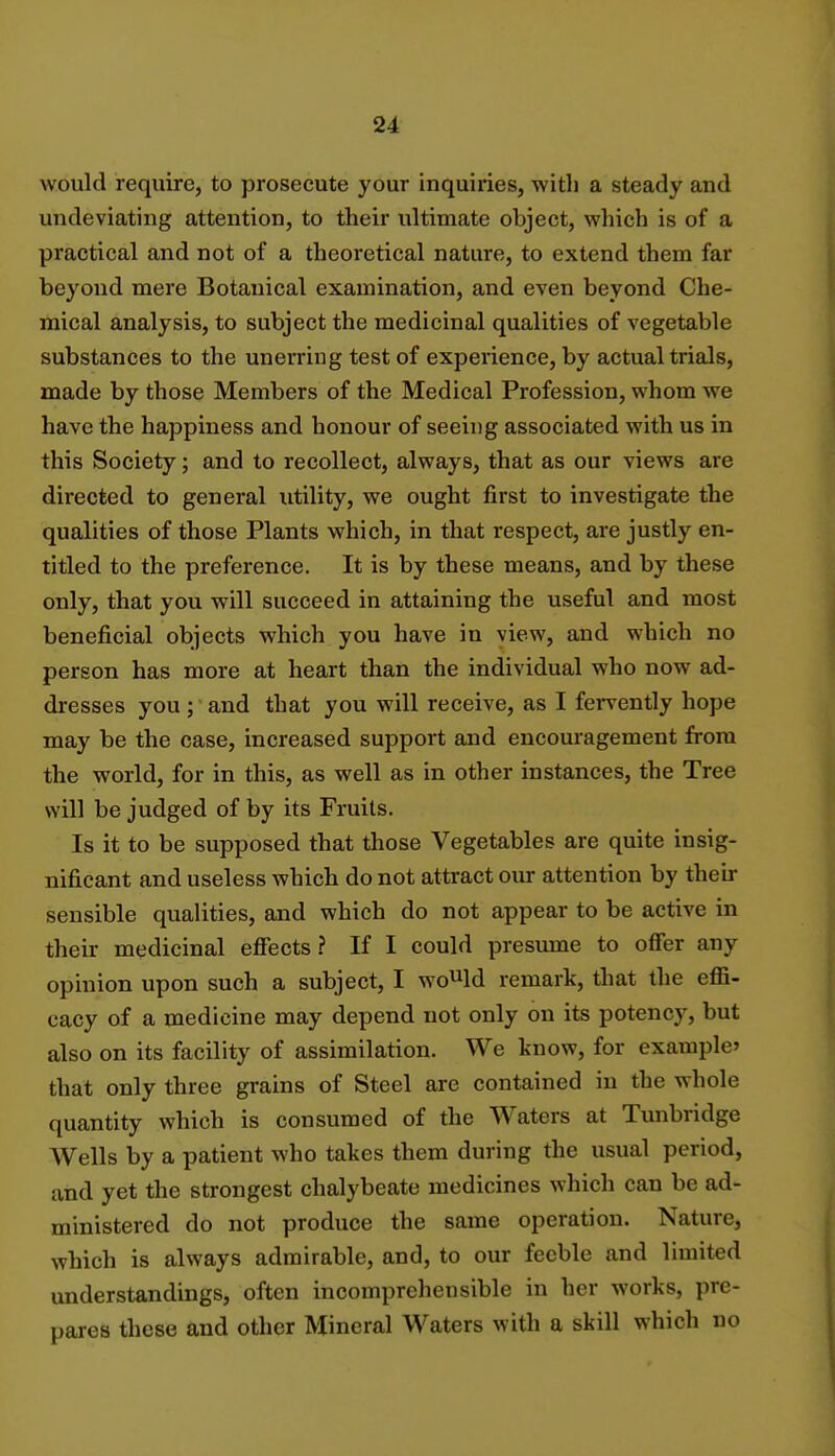 would require, to prosecute your inquiries, with a steady and undeviating attention, to their ultimate object, which is of a practical and not of a theoretical nature, to extend them far beyond mere Botanical examination, and even beyond Che- mical analysis, to subject the medicinal qualities of vegetable substances to the unerring test of experience, by actual trials, made by those Members of the Medical Profession, whom we have the happiness and honour of seeing associated with us in this Society; and to recollect, always, that as our views are directed to general utility, we ought first to investigate the qualities of those Plants which, in that respect, are justly en- titled to the preference. It is by these means, and by these only, that you will succeed in attaining the useful and most beneficial objects which you have in view, and which no person has more at heart than the individual who now ad- dresses you ; and that you will receive, as I fervently hope may be the case, increased support and encouragement from the world, for in this, as well as in other instances, the Tree will be judged of by its Fruits. Is it to be supposed that those Vegetables are quite insig- nificant and useless which do not attract our attention by then- sensible qualities, and which do not appear to be active in their medicinal effects? If I could presume to offer any opinion upon such a subject, I would remark, that the effi- cacy of a medicine may depend not only on its potency, but also on its facility of assimilation. We know, for example that only three grains of Steel are contained in the whole quantity which is consumed of the Waters at Tunbridge Wells by a patient who takes them during the usual period, and yet the strongest chalybeate medicines which can be ad- ministered do not produce the same operation. Nature, which is always admirable, and, to our feeble and limited understandings, often incomprehensible in her works, pre- pares these and other Mineral Waters with a skill which no