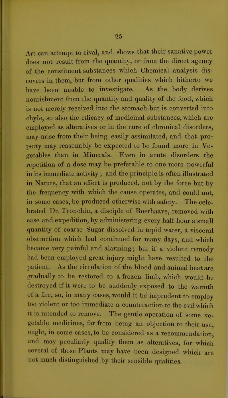 Art can attempt to rival, and shows that their sanative power does not result from the quantity, or from the direct agency of the constituent substances which Chemical analysis dis- covers in them, but from other qualities which hitherto we have been unable to investigate. As the body derives nourishment from the quantity and quality of the food, which is not merely received into the stomach but is converted into chyle, so also the efficacy of medicinal substances, which are employed as alteratives or in the cure of chronical disorders, may arise from their being easily assimilated, and that pro- perty may reasonably be expected to be found more in Ve- getables than in Minerals. Even in acute disorders the repetition of a dose may be preferable to one more powerful in its immediate activity ; and the principle is often illustrated in Nature, that an effect is produced, not by the force but by the frequency with which the cause operates, and could not, in some cases, be produced otherwise with safety. The cele- brated Dr. Tronchin, a disciple of Boerhaave, removed with ease and expedition, by administering every half hour a small quantity of coarse Sugar dissolved in tepid water, a visceral obstruction which had continued for many days, and which became very painful and alarming; but if a violent remedy had been employed great injury might have resulted to the patient. As the circulation of the blood and animal heat are gradually to be restored to a frozen limb, which would be destroyed if it were to be suddenly exposed to the warmth of a fire, so, in many cases, would it be imprudent to employ too violent or too immediate a counteraction to the evil which it is intended to remove. The gentle operation of some ve- getable medicines, far from being an objection to their use, ought, in some cases, to be considered as a recommendation, and may peculiarly qualify them as alteratives, for which several of those Plants may have been designed which are nut much distinguished by their sensible qualities.