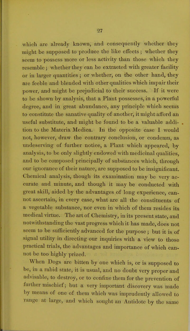 which are already known, and consequently Avhether they might be supposed to produce the like effects; whether they seem to possess more or less activity than those which they resemble; whether they can be extracted with greater facility or in larger quantities ; or whether, on the other hand, they are feeble and blended with other qualities which impair their power, and might be prejudicial to their success. If it were to be shown by analysis, that a Plant possesses, in a powerful degree, and in great abundance, any principle which seems to constitute the sanative quality of another, it might afford an useful substitute, and might be found to be a valuable addi- . tion to the Materia Medica. In the opposite case I would not, however, draw the contrary conclusion, or condemn, as undeserving of further notice, a Plant which appeared, by analysis, to be only slightly endowed with medicinal qualities, and to be composed principally of substances which, through our ignorance of their nature, are supposed to be insignificant. Chemical analysis, though its examination may be very ac- curate and minute, and though it may be conducted with great skill, aided by the advantages of long experience, can- not ascertain, in every case, what are all the constituents of a vegetable substance, nor even in which of them resides its medical virtue. The art of Chemistry, in its present state, and notwithstanding the vast progress which it has made, does not seem to be sufficiently advanced for the purpose; but it is of signal utility in directing our inquiries with a view to those practical trials, the advantages and importance of which can- not be too highly prized. When Dogs are bitten by one which is, or is supposed to be, in a rabid state, it is usual, and no doubt very proper and advisable, to destroy, or to confine them for the prevention of further mischief; but a very important discovery was made by means of one of them which was imprudently allowed to range at large, and which sought an Antidote by the same