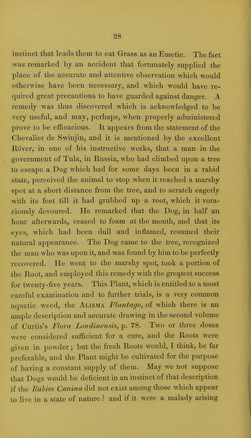 instinct that leads them to eat Grass as an Emetic. The fact was remarked by an accident that fortunately supplied the place of the accurate and attentive observation which would otherwise have been necessary, and which would have re- quired great precautions to have guarded against danger. A remedy was thus discovered which is acknowledged to be very useful, and may, perhaps, when properly administered prove to be efficacious. It appears from the statement of the Chevalier de Swinjin, and it is mentioned by the excellent Rover, in one of his instructive works, that a man in the government of Tula, in Russia, who had climbed upon a tree to escape a Dog which had for some days been in a rabid state, perceived the animal to stop when it reached a marshy spot at a short distance from the tree, and to scratch eagerly with its feet till it had grubbed up a i*oot, which it vora- ciously devoured. He remarked that the Dog, in half an hour afterwards, ceased to foam at the mouth, and that its eyes, which had been dull and inflamed, resumed their natural appearance. The Dog came to the tree, recognized the man who was upon it, and was found by him to be perfectly recovered. He went to the marshy spot, took a portion of the Root, and employed this remedy with the greatest success for twenty-five years. This Plant, which is entitled to a most careful examination and to further trials, is a very common aquatic weed, the Alisma Plantago, of which there is an ample description and accurate drawing in the second volume of Curtis's Flora Londinensis, p. 78. Two or three doses were considered sufficient for a cure, and the Roots were given in powder; but the fresh Roots would, I think, be far preferable, and the Plant might be cultivated for the purpose of having a constant supply of them. May we not suppose that Dogs would be deficient in an instinct of that description if the Rabies Canina did not exist among those which appear to live in a state of nature ? and if it were a malady arising