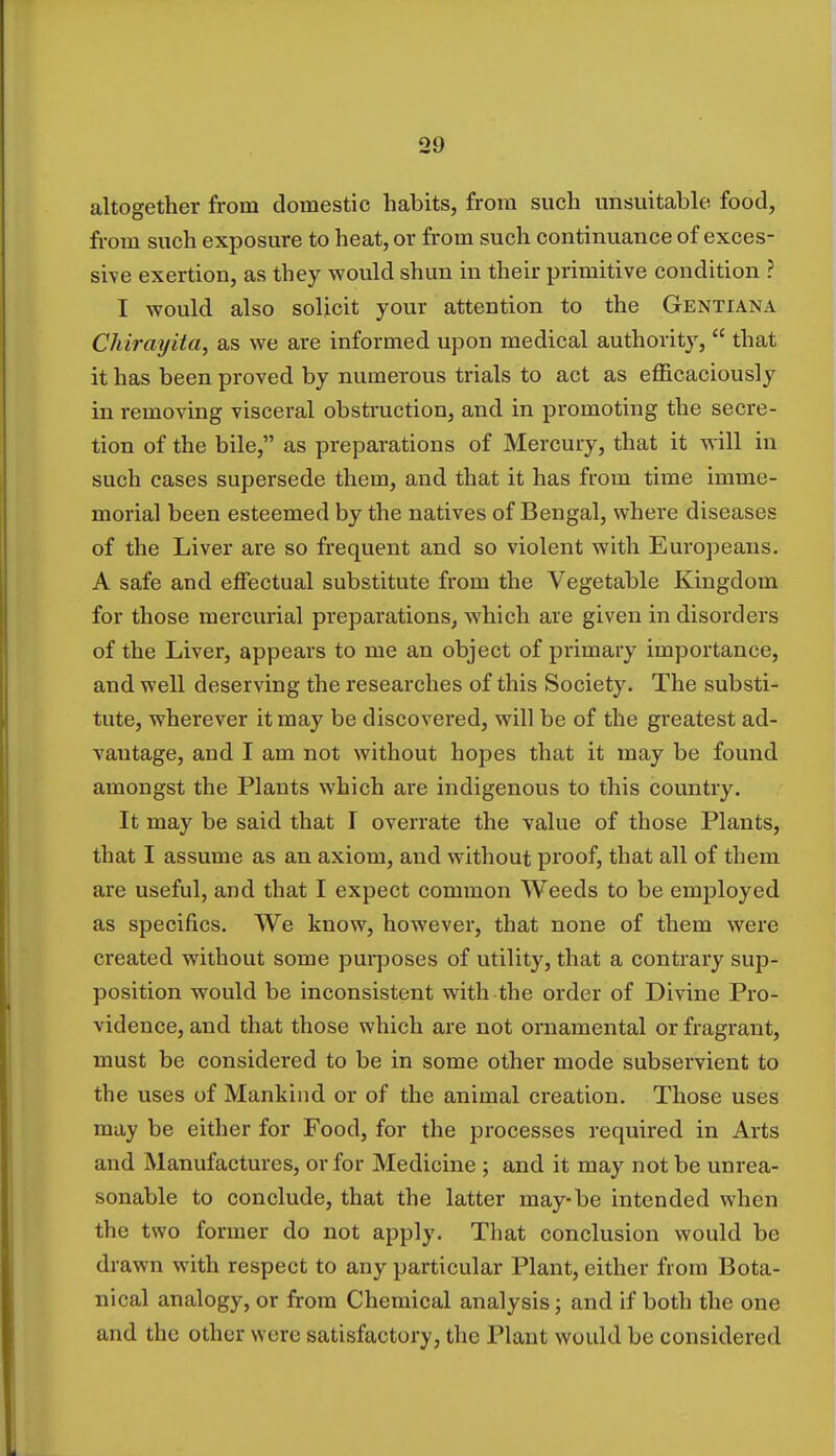 altogether from domestic habits, from such unsuitable food, from such exposure to heat, or from such continuance of exces- sive exertion, as they would shun in their primitive condition ? I would also solicit your attention to the Gentiana Chirayita, as we are informed upon medical authority,  that it has been proved by numerous trials to act as efficaciously in removing visceral obstruction, and in promoting the secre- tion of the bile, as preparations of Mercury, that it will in such cases supersede them, and that it has from time imme- morial been esteemed by the natives of Bengal, where diseases of the Liver are so frequent and so violent with Europeans. A safe and effectual substitute from the Vegetable Kingdom for those mercurial preparations, which are given in disorders of the Liver, appears to me an object of primary importance, and well deserving the researches of this Society. The substi- tute, wherever it may be discovered, will be of the greatest ad- vantage, and I am not without hopes that it may be found amongst the Plants which are indigenous to this country. It may be said that I overrate the value of those Plants, that I assume as an axiom, and without proof, that all of them are useful, and that I expect common Weeds to be employed as specifics. We know, however, that none of them were created without some purposes of utility, that a contrary sup- position would be inconsistent with the order of Divine Pro- vidence, and that those which are not ornamental or fragrant, must be considered to be in some other mode subservient to the uses of Mankind or of the animal creation. Those uses may be either for Food, for the processes required in Arts and Manufactures, or for Medicine ; and it may not be unrea- sonable to conclude, that the latter may-be intended when the two former do not apply. That conclusion would be drawn with respect to any particular Plant, either from Bota- nical analogy, or from Chemical analysis; and if both the one and the other were satisfactory, the Plant would be considered