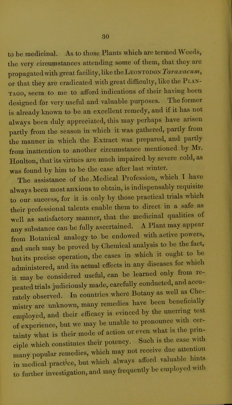 to be medicinal. As to those Plants which are termed Weeds, the very circumstances attending some of them, that they are propagated with great facility, like the Leontodon Tara&aeum, or that they are eradicated with great difficulty, like the Plan- tago, seem to me to afford indications of their having been designed for very useful and valuable purposes. The former is already known to be an excellent remedy, and if it has not always been duly appreciated, this may perhaps have arisen partly from the season in which it was gathered, partly from the manner in which the Extract was prepared, and partly from inattention to another circumstance mentioned by Mr. Houlton, that its virtues are much impaired by severe cold, as was found by him to be the case after last winter. The assistance of the Medical Profession, which I have always been most anxious to obtain, is indispensably requisite to our success, for it is only by those practical trials which their professional talents enable them to direct in a safe as well as satisfactory manner, that the medicinal qualities of any substance can be fully ascertained. A Plant may appear from Botanical analogy to be endowed with active powers, and such may be proved by Chemical analysis to be the fact, but its precise operation, the cases in which it ought to be administered, and its actual effects in any diseases for which it may be considered useful, can be learned only from re- peated trials judiciously made, carefully conducted, and accu- rately observed. In countries where Botany as well as Che- mistry are unknown, many remedies have been beneficially employed, and their efficacy is evinced by the unerring test of experience, but we may be unable to pronounce with cer- tainty what is their mode of action or even what is the prin- ciple which constitutes their potency. Such is the case with many popular remedies, which may not receive due attention in Jedical practice, but which always afford valuable hints to further investigation, and may frequently be employed with