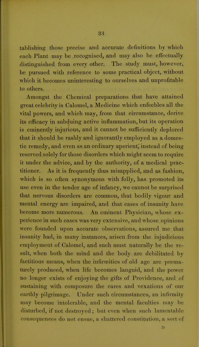 tablishing those precise and accurate definitions by which each Plant may be recognised, and may also be effectually distinguished from every other. The study must, however, be pursued with reference to some practical object, without which it becomes uninteresting to ourselves and unprofitable to others. Amongst the Chemical preparations that have attained great celebrity is Calomel, a Medicine which enfeebles all the vital powers, and which may, from that circumstance, derive its efficacy in subduing active inflammation, but its operation is eminently injurious, and it cannot be sufficiently deplored that it should be rashly and ignorantly employed as a domes- tic remedy, and even as an ordinary aperient, instead of being reserved solely for those disorders which might seem to require it under the advice, and by the authority, of a medical prac- titioner. As it is frequently thus misapplied, and as fashion, which is so often synonymous with folly, has promoted its use even in the tender age of infancy, we cannot be surprised that nervous disorders are common, that bodily vigour and mental energy are impaired, and that cases of insanity have become more numerous. An eminent Physician, whose ex- perience in such cases was very extensive, and whose opinions were founded upon accurate observations, assured me that insanity had, in many instances, arisen from the injudicious employment of Calomel, and such must naturally be the re- sult, when both the mind and the body are debilitated by factitious means, when the infirmities of old age are prema- turely produced, when life becomes languid, and the power no longer exists of enjoying the gifts of Providence, and of sustaining with composure the cares and vexations of our earthly pilgrimage. Under such circumstances, an infirmity may become intolerable, and the mental faculties may be disturbed, if not destroyed; but even when such lamentable consequences do no! ensue, a shattered constitution, a sort of D