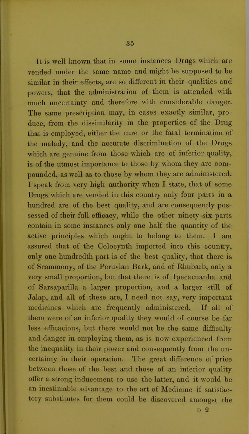 It is well known that in some instances Drugs which are vended under the same name and might he supposed to be similar in their effects, are so different in their qualities and powers, that the administration of them is attended with much uncertainty and therefore with considerable danger. The same prescription may, in cases exactly similar, pro- duce, from the dissimilai-ity in the properties of the Drug that is employed, either the cure or the fatal termination of the malady, and the accurate discrimination of the Drugs which are genuine from those which are of inferior quality, is of the utmost importance to those by whom they are com- pounded, as well as to those by whom they are administered. I speak from very high authority when I state, that of some Drugs which are vended in this country only four parts in a hundred are of the best quality, and are consequently pos- sessed of their full efficacy, while the other ninety-six parts contain in some instances only one half the quantity of the active principles which ought to belong to them. I am assured that of the Colocynth imported into this country, only one hundredth part is of the best quality, that there is of Scammony, of the Peruvian Bark, and of Rhubarb, only a very small proportion, but that there is of Ipecacuanha and of Sarsaparilla a larger proportion, and a larger still of Jalap, and all of these are, I need not say, very important medicines which are frequently administered. If all of them were of an inferior quality they would of course be far less efficacious, but there would not be the same difficulty and danger in employing them, as is now experienced from the inequality in their power and consequently from the un- certainty in their operation. The great difference of price between those of the best and those of an inferior quality offer a strong inducement to use the latter, and it would be an inestimable advantage to the art of Medicine if satisfac- tory substitutes for them could be discovered amongst the n 2