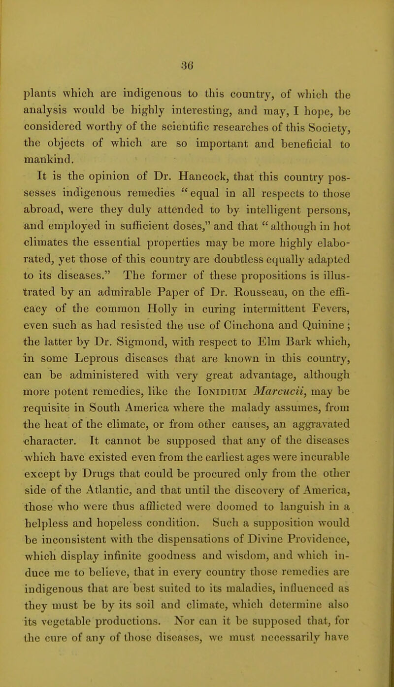 plants which are indigenous to this country, of which the analysis would be highly interesting, and may, I hope, he considered worthy of the scientific researches of this Society, the objects of which are so important and beneficial to mankind. It is the opinion of Dr. Hancock, that this country pos- sesses indigenous remedies  equal in all respects to those abroad, were they duly attended to by intelligent persons, and employed in sufficient doses, and that  although in hot climates the essential properties may be more highly elabo- rated, yet those of this country are doubtless equally adapted to its diseases. The former of these propositions is illus- trated by an admirable Paper of Dr. Rousseau, on the effi- cacy of the common Holly in curing intermittent Fevers, even such as had resisted the use of Cinchona and Quinine; the latter by Dr. Sigmond, with respect to Elm Bark which, in some Leprous diseases that are known in this country, can be administered with very great advantage, although more potent remedies, like the Ionidium Marcucii, may be requisite in South America where the malady assumes, from the heat of the climate, or from other causes, an aggravated character. It cannot be supposed that any of the diseases which have existed even from the earliest ages were incurable except by Drugs that could be procured only from the other side of the Atlantic, and that until the discovery of America, those who were thus afflicted were doomed to languish in a helpless and hopeless condition. Such a supposition would be inconsistent with the dispensations of Divine Providence, which display infinite goodness and wisdom, and which in- duce me to believe, that in every country those remedies are indigenous that are best suited to its maladies, influenced as they must be by its soil and climate, which determine also its vegetable productions. Nor can it be supposed that, for the cure of any of those diseases, we must necessarily have