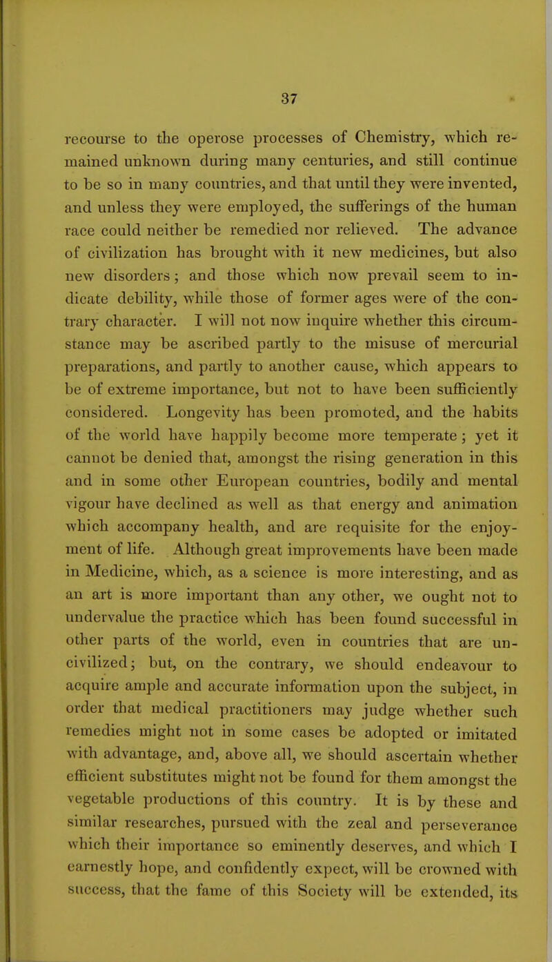 recourse to the operose processes of Chemistry, which re- mained unknown during many centuries, and still continue to be so in many countries, and that until they were invented, and unless they were employed, the sufferings of the human race could neither be remedied nor relieved. The advance of civilization has brought with it new medicines, but also new disorders; and those which now prevail seem to in- dicate debility, while those of former ages were of the con- trary character. I will not now inquire whether this circum- stance may be ascribed partly to the misuse of mercurial preparations, and partly to another cause, which appears to be of extreme importance, but not to have been sufficiently considered. Longevity has been promoted, and the habits of the world have happily become more temperate; yet it cannot be denied that, amongst the rising generation in this and in some other European countries, bodily and mental vigour have declined as well as that energy and animation which accompany health, and are requisite for the enjoy- ment of life. Although great improvements have been made in Medicine, which, as a science is more interesting, and as an art is more important than any other, we ought not to undervalue the practice which has been found successful in other parts of the world, even in countries that are un- civilized; but, on the contrary, we should endeavour to acquire ample and accurate information upon the subject, in order that medical practitioners may judge whether such remedies might not in some cases be adopted or imitated with advantage, and, above all, we should ascertain whether efficient substitutes might not be found for them amongst the vegetable productions of this country. It is by these and similar researches, pursued with the zeal and perseverance which their importance so eminently deserves, and which I earnestly hope, and confidently expect, will be crowned with success, that the fame of this Society will be extended, its