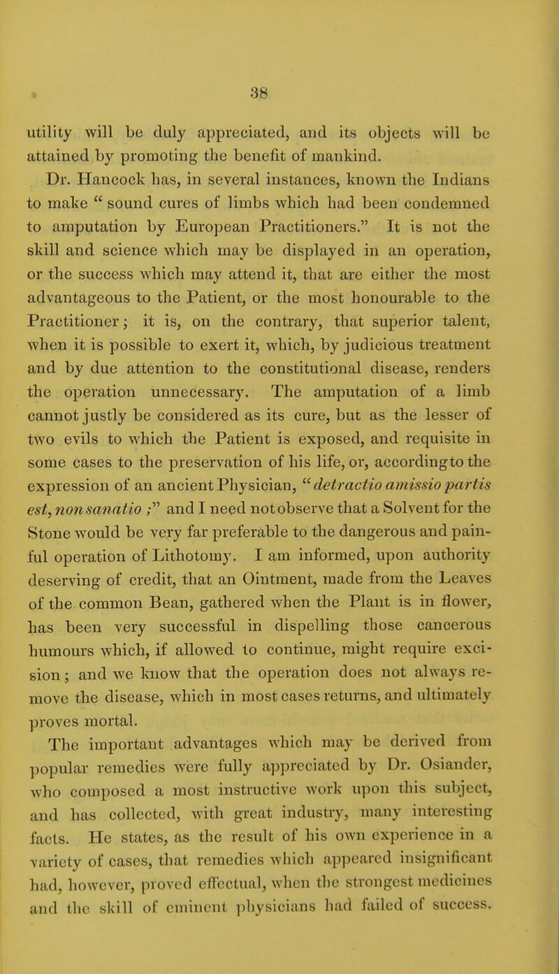 utility will be duly appreciated, and its objects will be attained by promoting the benefit of mankind. Dr. Hancock has, in several instances, known tbe Indians to make  sound cures of limbs which had been condemned to amputation by European Practitioners. It is not the skill and science which may be displayed in an operation, or the success which may attend it, that are either the most advantageous to the Patient, or the most honourable to the Practitioner; it is, on the contrary, that superior talent, when it is possible to exert it, which, by judicious treatment and by due attention to the constitutional disease, renders the operation unnecessary. The amputation of a limb cannot justly be considered as its cure, but as the lesser of two evils to which the Patient is exposed, and requisite in some cases to the preservation of his life, or, according to the expression of an ancient Physician,  detractio amissio partis est, nonsanatio ; and I need notobserve that a Solvent for the Stone would be very far preferable to the dangerous and pain- ful operation of Lithotomy. I am informed, upon authority deserving of credit, that an Ointment, made from the Leaves of the common Bean, gathered when the Plant is in flower, has been very successful in dispelling those cancerous humours which, if allowed to continue, might require exci- sion ; and we know that the operation does not always re- move the disease, which in most cases returns, and ultimately proves mortal. The important advantages which may be derived from popular remedies were fully appreciated by Dr. Osiander, who composed a most instructive work upon this subject, and has collected, with great industry, many interesting facts. He states, as the result of his own experience in a variety of cases, that remedies which appeared insignificant had, however, proved effectual, when tbe strongest medioines and the skill of eminent physicians had failed of success.