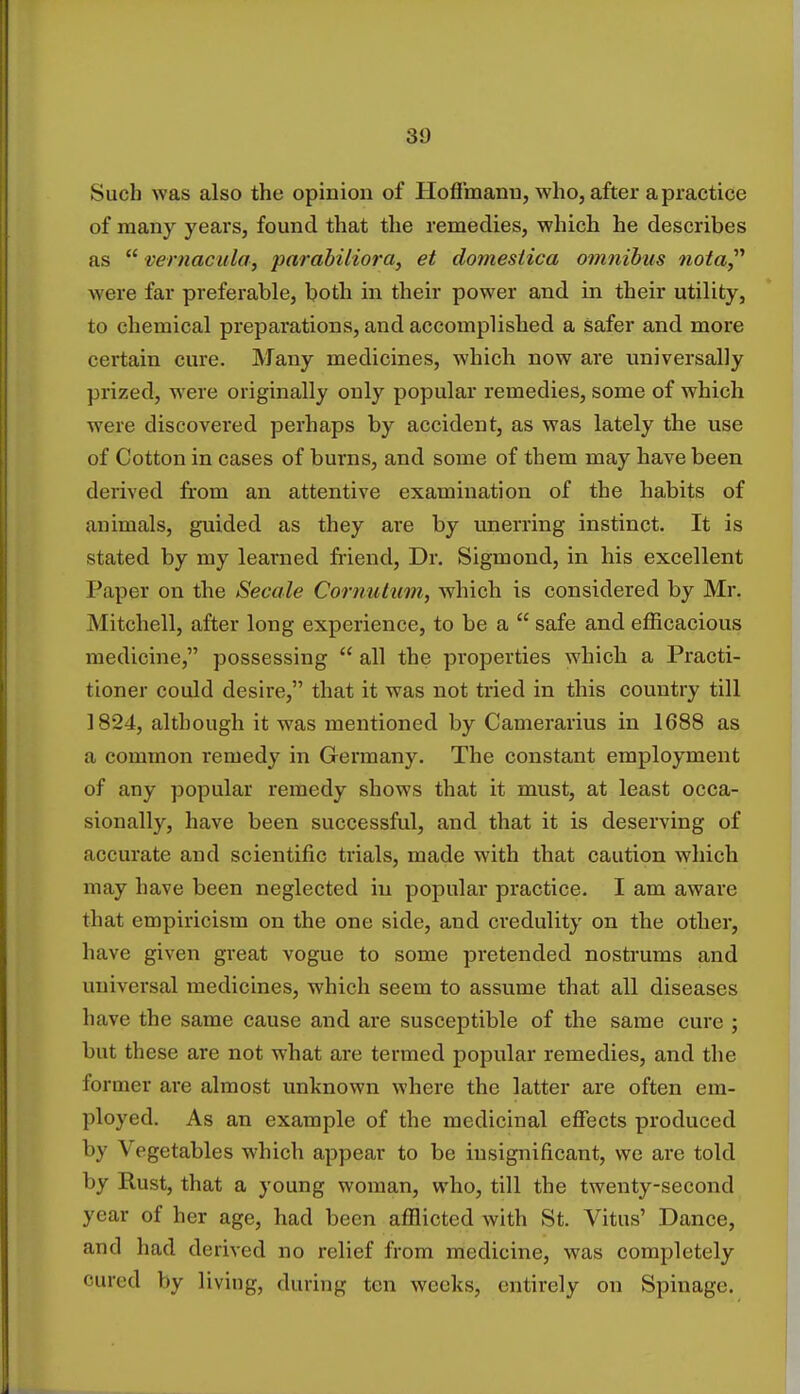 Such was also the opinion of Hoffmann, who, after a practice of many years, found that the remedies, which he describes as  vernacula, parabiliora, et domesiica omnibus nota, were far preferable, both in their power and in their utility, to chemical preparations, and accomplished a safer and more certain cure. Many medicines, which now are universally prized, were originally only popular remedies, some of which were discovered perhaps by accident, as was lately the use of Cotton in cases of burns, and some of them may have been derived from an attentive examination of the habits of animals, guided as they are by unerring instinct. It is stated by my learned friend, Dr. Siginond, in his excellent Paper on the Secale Cornulum, which is considered by Mr. Mitchell, after long experience, to be a  safe and efficacious medicine, possessing  all the properties which a Practi- tioner could desire, that it was not tried in this country till 1824, although it was mentioned by Camerarius in 1688 as a common remedy in Germany. The constant employment of any popular remedy shows that it must, at least occa- sionally, have been successful, and that it is deserving of accurate and scientific trials, made with that caution which may have been neglected in popular practice. I am aware that empiricism on the one side, and credulity on the other, have given great vogue to some pretended nostrums and universal medicines, which seem to assume that all diseases have the same cause and are susceptible of the same cure ; but these are not what are termed popular remedies, and the former are almost unknown where the latter are often em- ployed. As an example of the medicinal effects produced by Vegetables which appear to be insignificant, we are told by Rust, that a young woman, who, till the twenty-second year of her age, had been afflicted with St. Vitus' Dance, and had derived no relief from medicine, was completely cured by living, during ten weeks, entirely on Spinage.