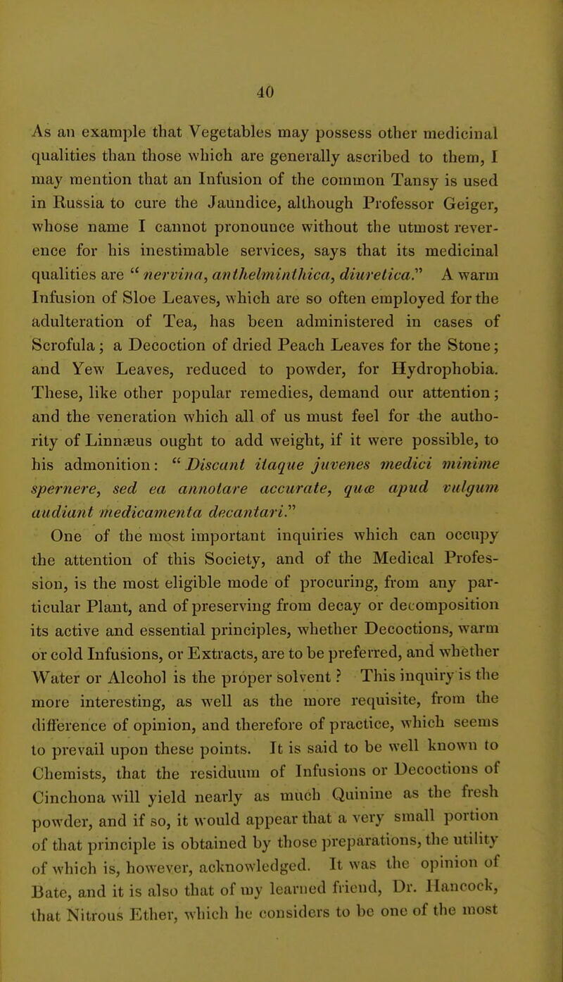 As an example that Vegetables may possess other medicinal qualities than those which are generally ascribed to them, I may mention that an Infusion of the common Tansy is used in Russia to cure the Jaundice, although Professor Geiger, whose name I cannot pronounce without the utmost rever- ence for his inestimable services, says that its medicinal qualities are  nervina, anthelminthica, diuretica. A warm Infusion of Sloe Leaves, which are so often employed for the adulteration of Tea, has been administered in cases of Scrofula; a Decoction of dried Peach Leaves for the Stone; and Yew Leaves, reduced to powder, for Hydrophobia. These, like other popular remedies, demand our attention; and the veneration which all of us must feel for the autho- rity of Linnaeus ought to add weight, if it were possible, to his admonition:  Discant iiaque juvenes medici mirtime spernere, sed ea annolare accurate, quae apud valgum audiant itiedicamenta deca?itari. One of the most important inquiries which can occupy the attention of this Society, and of the Medical Profes- sion, is the most eligible mode of procuring, from any par- ticular Plant, and of preserving from decay or decomposition its active and essential principles, whether Decoctions, warm or cold Infusions, or Extracts, are to be preferred, and whether Wnter or Alcohol is the proper solvent ? This inquiry is the more interesting, as well as the more requisite, from the difference of opinion, and therefore of practice, which seems to prevail upon these points. It is said to be well known to Chemists, that the residuum of Infusions or Decoctions of Cinchona will yield nearly as much Quinine as the fresh powder, and if so, it would appear that a very small portion of that principle is obtained by those preparations, the utility of which is, however, acknowledged. It was the opinion of Bate, and it is also that of my learned friend, Dr. Hancock, that Nitrous Ether, which he considers to be one of the most