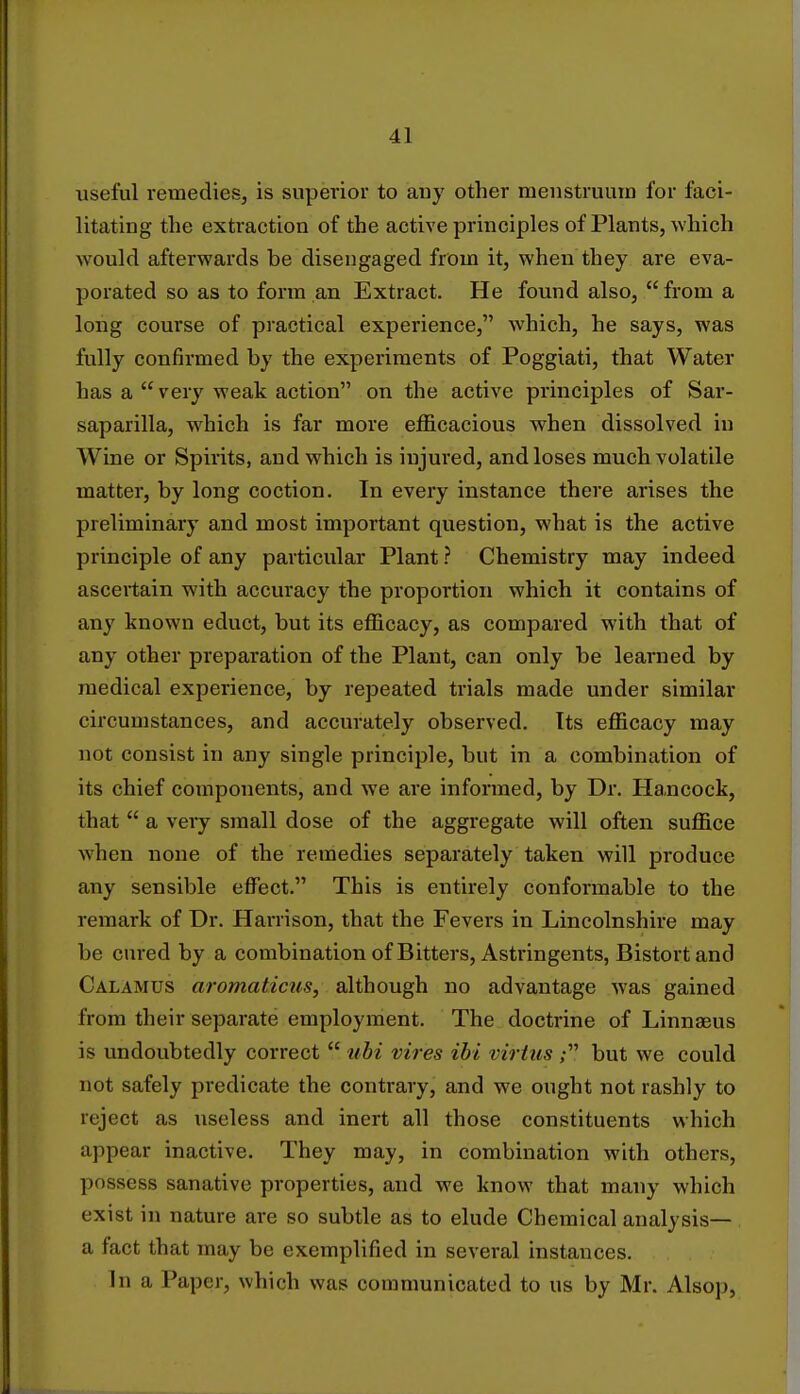 useful remedies, is superior to any other menstruum for faci- litating the extraction of the active principles of Plants, which would afterwards be disengaged from it, when they are eva- porated so as to form an Extract. He found also,  from a long course of practical experience, which, he says, was fully confirmed by the experiments of Poggiati, that Water has a  very weak action on the active principles of Sar- saparilla, which is far more efficacious when dissolved in Wine or Spirits, and which is injured, and loses much volatile matter, by long coction. In every instance there arises the preliminary and most important question, what is the active principle of any particular Plant ? Chemistry may indeed ascertain with accuracy the proportion which it contains of any known educt, but its efficacy, as compared with that of any other preparation of the Plant, can only be learned by medical experience, by repeated trials made under similar circumstances, and accurately observed. Its efficacy may not consist in any single principle, but in a combination of its chief components, and we are informed, by Dr. Hancock, that  a very small dose of the aggregate will often suffice when none of the remedies separately taken will produce any sensible effect. This is entirely conformable to the remark of Dr. Harrison, that the Fevers in Lincolnshire may be cured by a combination of Bitters, Astringents, Bistort and Calamus aromaticus, although no advantage was gained from their separate employment. The doctrine of Linnaeus is undoubtedly correct  ubi vires ibi virtus ; but we could not safely predicate the contrary, and we ought not rashly to reject as useless and inert all those constituents which appear inactive. They may, in combination with others, possess sanative properties, and we know that many which exist in nature are so subtle as to elude Chemical analysis— a fact that may be exemplified in several instances. In a Paper, which was communicated to us by Mr. Alsop,