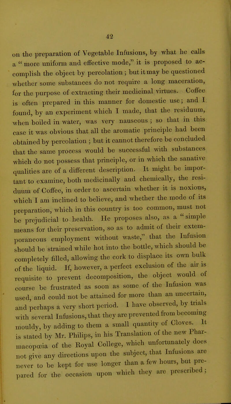 on the preparation of Vegetable Infusions, by what he calls a  more uniform and effective mode, it is proposed to ac- complish the object by percolation ; but it may be questioned whether some substances do not require a long maceration, for the purpose of extracting their medicinal virtues. Coffee is often prepared in this manner for domestic use; and I found, by an experiment which I made, that the residuum, when boiled in water, was very nauseous; so that in this case it was obvious that all the aromatic principle had been obtained by percolation ; but it cannot therefore be concluded that the same process would be successful with substances which do not possess that principle, or in which the sanative qualities are of a different description. It might be impor- tant to examine, both medicinally and chemically, the resi- duum of Coffee, in order to ascertain whether it is noxious, which I am inclined to believe, and whether the mode of its preparation, which in this country is too common, must not be prejudicial to health. He proposes also, as a  simple means for their preservation, so as to admit of their extem- poraneous employment without waste, that the Infusion should be strained while hot into the bottle, which should be completely filled, allowing the cork to displace its own bulk of the liquid. If, however, a perfect exclusion of the air is requisite to prevent decomposition, the object would of course be frustrated as soon as some of the Infusion was used, and could not be attained for more than an uncertain, and perhaps a very short period. I have observed, by trials with several Infusions, that they are prevented from becoming mouldy, by adding to them a small quantity of Cloves. It is stated by Mr. Philips, in his Translation of the new Phar- macopoeia of the Royal College, which unfortunately does not give any directions upon the subject, that Infusions are never to be kept for use longer than a few hours, but pre- pared for the occasion upon which they are prescribed ;