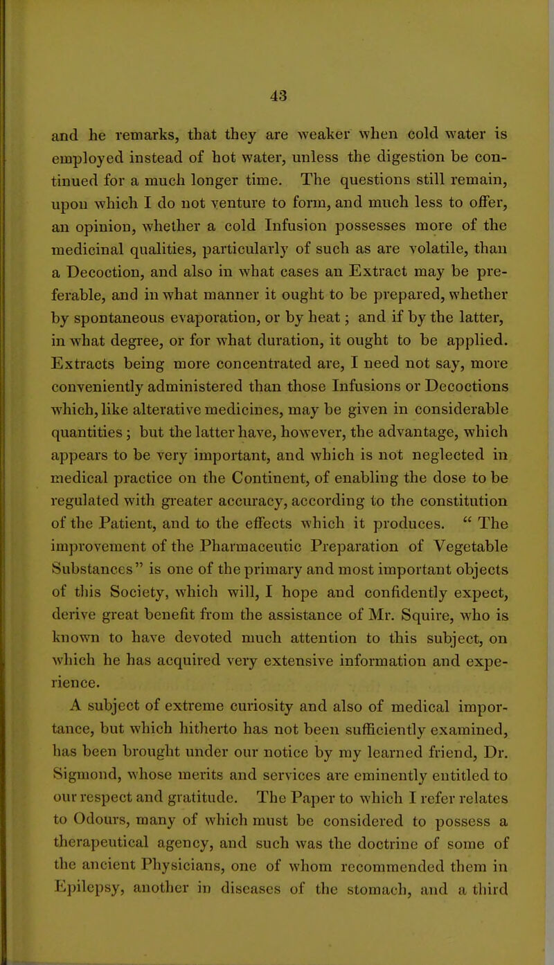 and he remarks, that they are weaker when cold water is employed instead of hot water, unless the digestion be con- tinued for a much longer time. The questions still remain, upon which I do not venture to form, and much less to offer, an opinion, whether a cold Infusion possesses more of the medicinal qualities, particularly of such as are volatile, than a Decoction, and also in what cases an Extract may be pre- ferable, and in what manner it ought to be prepared, whether by spontaneous evaporation, or by heat; and if by the latter, in what degree, or for what duration, it ought to be applied. Extracts being more concentrated are, I need not say, more conveniently administered than those Infusions or Decoctions which, like alterative medicines, may be given in considerable quantities; but the latter have, however, the advantage, which appears to be very important, and which is not neglected in medical practice on the Continent, of enabling the dose to be regulated with greater accuracy, according to the constitution of the Patient, and to the effects which it produces.  The improvement of the Pharmaceutic Preparation of Vegetable Substances is one of the primary and most important objects of this Society, which will, I hope and confidently expect, derive great benefit from the assistance of Mr. Squire, who is known to have devoted much attention to this subject, on which he has acquired very extensive information and expe- rience. A subject of extreme curiosity and also of medical impor- tance, but which hitherto has not been sufficiently examined, has been brought under our notice by my learned friend, Dr. Sigmond, whose merits and services are eminently entitled to our respect and gratitude. The Paper to which I refer relates to Odours, many of which must be considered to possess a therapeutical agency, and such was the doctrine of some of the ancient Physicians, one of whom recommended them in Epilepsy, another in diseases of the stomach, and a third