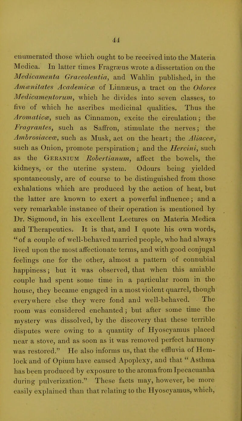 enumerated those which ought to be received into the Materia Medica. In latter times Fragraeus wrote a dissertation on the Medic-amenta Graveolentia, and Wahlin published, in the Anuenitates Academics of Linnaeus, a tract on the Odores Medicamentorum, which he divides into seven classes, to five of which he ascribes medicinal qualities. Thus the Aromaticce, such as Cinnamon, excite the circulation; the Fragrantes, such as Saffron, stimulate the nerves; the Ambrosiacece, such as Musk, act on the heart; the Aliacea, such as Onion, promote perspiration; and the Hercini, such as the Geranium Robertiannm, affect the bowels, the kidneys, or the uterine system. Odours being yielded spontaneously, are of course to be distinguished from those exhalations which are produced by the action of heat, but the latter are known to exert a powerful influence; and a very remarkable instance of their operation is mentioned by Dr. Sigmond, in his excellent Lectures on Materia Medica and Therapeutics. It is that, and I quote his own words, of a couple of well-behaved married people, who had always lived upon the most affectionate terms, and with good conjugal feelings one for the other, almost a pattern of connubial happiness; but it was observed, that when this amiable couple had spent some time in a particular room in the house, they became engaged in a most violent quarrel, though everywhere else they were fond and well-behaved. The room was considered enchanted; but after some time the mystery was dissolved, by the discovery that these terrible disputes were owing to a quantity of Hyoscyamus placed near a stove, and as soon as it was removed perfect harmony was restored. He also informs us, that the effluvia of Hem- lock and of Opium have caused Apoplexy, and that  Asthma has been produced by exposure to the aromafrom Ipecacuanha during pulverization. These facts may, however, be more easily explained than that relating to the Hyoscyamus, which,