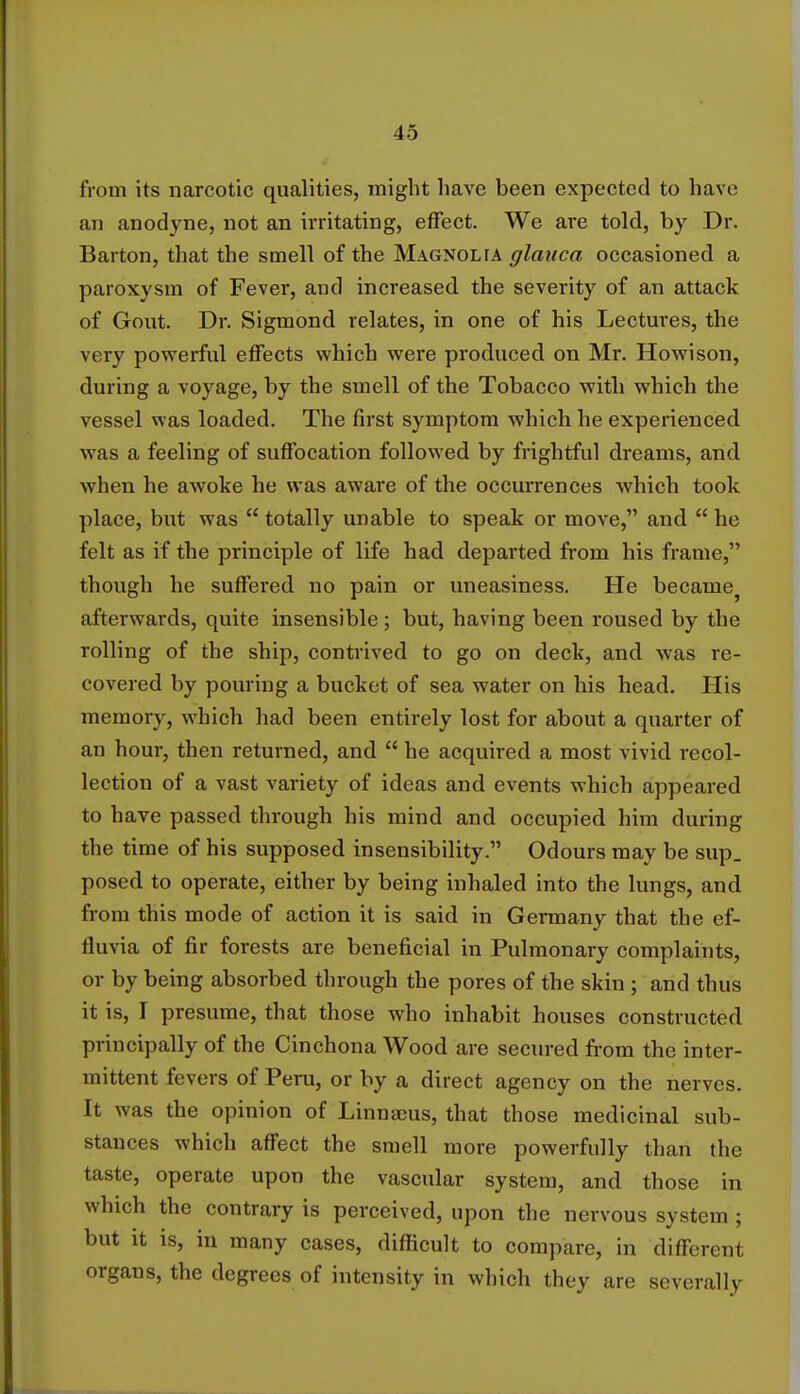 from its narcotic qualities, might have been expected to have an anodyne, not an irritating, effect. We are told, by Dr. Barton, that the smell of the Magnolta glauca occasioned a paroxysm of Fever, and increased the severity of an attack of Gout. Dr. Sigmond relates, in one of his Lectures, the very powerful effects which were produced on Mr. Howison, during a voyage, by the smell of the Tobacco with which the vessel was loaded. The first symptom which he experienced was a feeling of suffocation followed by frightful dreams, and when he awoke he was aware of the occurrences which took place, but was  totally unable to speak or move, and  he felt as if the principle of life had departed from his frame, though he suffered no pain or uneasiness. He became} afterwards, quite insensible; but, having been roused by the rolling of the ship, contrived to go on deck, and was re- covered by pouring a bucket of sea water on his head. His memory, which had been entirely lost for about a quarter of an hour, then returned, and  he acquired a most vivid recol- lection of a vast variety of ideas and events which appeared to have passed through his mind and occupied him during the time of his supposed insensibility. Odours may be sup. posed to operate, either by being inhaled into the lungs, and from this mode of action it is said in Germany that the ef- fluvia of fir forests are beneficial in Pulmonary complaints, or by being absorbed through the pores of the skin ; and thus it is, I presume, that those who inhabit houses constructed principally of the Cinchona Wood are secured from the inter- mittent fevers of Peru, or by a direct agency on the nerves. It was the opinion of Linnajus, that those medicinal sub- stances which affect the smell more powerfully than the taste, operate upon the vascular system, and those in which the contrary is perceived, upon the nervous system ; but it is, in many cases, difficult to compare, in different organs, the degrees of intensity in which they are severally