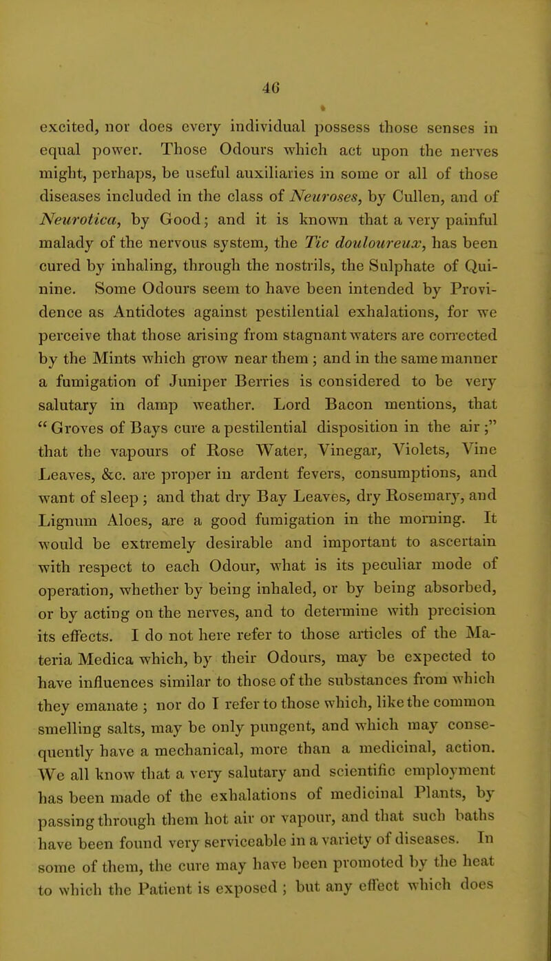 k; excited, nor does every individual possess those senses in equal power. Those Odours which act upon the nerves might, perhaps, be useful auxiliaries in some or all of those diseases included in the class of Neuroses, by Cullen, and of Neurotica, by Good; and it is known that a very painful malady of the nervous system, the Tic douloureux, has been cured by inhaling, through the nostrils, the Sulphate of Qui- nine. Some Odours seem to have been intended by Provi- dence as Antidotes against pestilential exhalations, for we perceive that those arising from stagnant waters are corrected by the Mints which grow near them ; and in the same manner a fumigation of Juniper Berries is considered to be very salutary in damp weather. Lord Bacon mentions, that Groves of Bays cure a pestilential disposition in the air; that the vapours of Rose Water, Vinegar, Violets, Vine Leaves, &c. are proper in ardent fevers, consumptions, and want of sleep ; and that dry Bay Leaves, dry Rosemary, and Lignum Aloes, are a good fumigation in the morning. It would be extremely desirable and important to ascertain with respect to each Odour, what is its peculiar mode of operation, whether by being inhaled, or by being absorbed, or by acting on the nerves, and to determine with precision its effects. I do not here refer to those articles of the Ma- teria Medica which, by their Odours, may be expected to have influences similar to those of the substances from which they emanate ; nor do I refer to those which, like the common smelling salts, may be only pungent, and which may conse- quently have a mechanical, more than a medicinal, action. We all know that a very salutary and scientific employmenl has been made of the exhalations of medicinal Plants, by passing through them hot air or vapour, and that such baths have been found very serviceable in a variety of diseases. In some of them, the cure may have been promoted by the heat to which the Patient is exposed ; but any effect which does