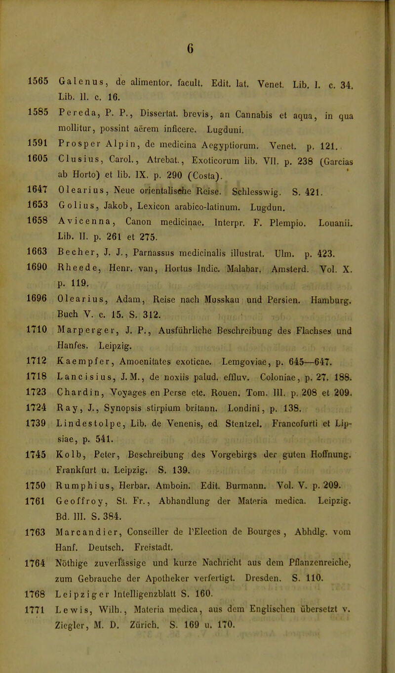 1565 Galenus, de alimentor, facult. Edit. lat. Venet. Lib. 1. c. 34. Lib. 11. c. 16. 1585 Pereda, P. P., Disseilat. bievis, an Cannabis et aqua, in qua niollitur, possint aerem inficere. Lugduni. 1591 Prosper Alp in, de medicina Acgyptiorum, Venet. p. 121. 1605 Clusius, Carol, Atrebat., Exoticorum lib. VII. p. 238 (Garcias ab Horto) et lib. IX. p. 290 (Costa). 1647 Olearius, Neue orientalische Reise. Schlesswig. S. 421. 1653 GoIiuSj Jakob, Le.xicon arabico-Iatinum. Lugdun. 1658 Avicenna, Canon medicinae. Interpr. F. Plempio. Louanii. Lib. II. p. 261 et 275. 1663 Becher, J, J., Parnassus nicdicinalis illuslrat. Ulm. p. 423. 1690 Rheede, Henr. van, Hortus Indie. Malabar. Amsterd. Vol. X. p. 119. 1696 Olearius, Adam, Reise nach Musskau und Persien. Hamburg. Buch V. c. 15. S. 312. 1710 Marperger, J. P., Ausfiihrliche Beschrcibung des Flachses und Hanfes. Leipzig. 1712 Kaempfer, Amoenilales exoticae. Lemgoviae, p. 645—647. 1718 Lancisius, J.M., de noxiis palud. effluv. Coloniae, p. 27. 188. 1723 Chardin, Voyages en Perse etc, Rouen. Tom. III. p. 208 et 209. 1724 Ray, J., Synopsis slirpium britann. Londini, p. 13S. 1739 Lindestolpe, Lib. de Venenis, ed Stenlzel. Francofurli el Lip- siae, p. 541. 1745 Kolb, Peter, Beschreibung des Vorgebirgs der guten Hoffnung, Frankfurt u. Leipzig. S. 139. 1750 Rump hi us, Herbar. Amboin. Edit. Burmann. Vol. V. p. 209. 1761 Geoffroy, St. Fr., Abhandlung der Materia medica. Leipzig. Bd. III. S. 384. 1763 Marcandier, Conseiller de I'Election de Bourges , Abhdig. vom Hanf. Deulsch. Freistadt. 1764 Nothige zuvcrfassige und kurze Nachrichl aus dcni Pflanzenreiche, zum Gebrauche der Apolheker verfertigt. Dresden. S. 110. 1768 Leipziger Inlelligenzblatl S. 160. 1771 Lewis, Wilh., Materia medica, aus dem Englischen ubersetzt v. Zicgler, M. D. Zurich. S. 169 u. 170.