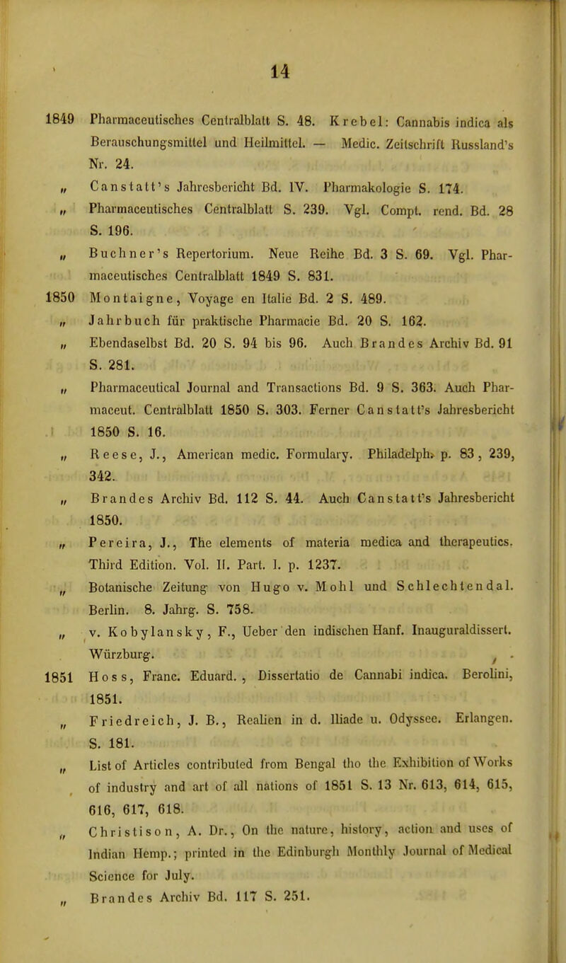 1849 Pharmaceutischcs Centralblatt S. 48. Krebel: Cannabis indica als Berauschungsmitlel und Heilmiltcl. — Medic. Zeilschrift Russland's Nr. 24. „ Canstatt's Jahresbericht Bd. IV. I'harniakologie S. 174. „ Pharmaceutisches Centralblatt S. 239. Vgl, Compt. rend. Bd. 28 S. 196. „ Buchner's Repertorium. Neue Reihe Bd. 3 S. 69. Vgl. Phar- maceutisches Centralblatt 1849 S. 831. 1850 Montaigne, Voyage en Italic Bd. 2 S, 489. „ Jahrbuch fiir praktische Phannacie Bd. 20 S. 162. „ Ebendaselbst Bd. 20 S. 94 bis 96. Auch Brandes Archiv Bd. 91 S. 281. „ Pharmaceutical Journal and Transactions Bd. 9 S. 363. Auch Phar- maceut. Centralblatt 1850 S. 303. Ferner Canstatt's Jahresbericht 1850 S. 16. „ R e e s e, J. 5 American medic. Formulary. Philadelph* p. 83 , 239, 342. „ Brandes Archiv Bd. 112 S. 44. Auch Canstatt's Jahresbericht 1850. „ Pereira, J., The elements of materia medica and therapeutics. Third Edition. Vol. II. Part. I. p. 1237. „ Botanische Zeitung von Hugo v. Mohl und Schlechten dal. Berlin. 8. Jahrg. S. 758. „ V. Ko by Ian sky, F., Ueber den indischen Hanf. Inauguraldissert. Wiirzburg. ^ - 1851 Hoss, Franc. Eduard. , Dissertatio de Cannabi indica. Berolini, 1851. „ Friedreich, J. B., Realien in d. lliade u. Odyssec. Erlangen. S. 181. „ List of Articles contributed from Bengal tho the Exhibition of Works of industry and art of all nations of 1851 S. 13 Nr. 613, 614, 615, 616, 617, 618. „ Christison, A. Dr., On the nature, history, action and uses of Indian Hemp.; printed in the Edinburgli Monthly .lournal of Medical Science for July. „ Brandes Archiv Bd. 117 S. 251.