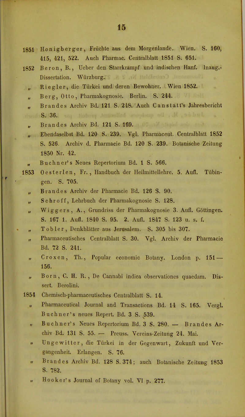 1851 Honigberger, Friichte aus dem Morgenlande. Wien. S. 160, 415, 421, 522. Auch Pharmac. Centialblatt 1851 S. 651. 1852 Beron, B., Ueber den Starrkrampf und indischen Hanf. Inaug.- Dissertation. Wiirzburg. „ Riegler, die Tiirkei und dercn Bewohner. Wien 1852. „ Berg, Otto, Pharmakognosie. Berlin. S. 244. „ Brandes Archiv Bd. 121 S. 248. Auch Canstatl's Jahresbericht S. 36. „ Brandes Archiv Bd. 121 S. 169. „ Ebendaselbst Bd. 120 S. 239. VgL Pharmaceut. Centralblatt 1852 S. 526. Archiv d. Pharmacie Bd. 120 S. 239. Botanische Zeitung 1850 Nr. 42. „ Buchner's Neues Repertorium Bd. 1 S. 566. 1853 Oesterlen, Fr., Handbuch der Heilmittellehre. 5. Aufl. Tiibin- gen. S. 705. „ Brandes Archiv der Pharmacie Bd. 126 S. 90. „ Schroff, Lehrbuch der Pharmakognosie S. 128. „ Wiggers, A., Grundriss der Pharmakognosie 3. Aufl. Goltingen. S. 167 1. Aufl. 1840 S. 95. 2. Aufl. 1847 S. 123 u. s. f. „ Tobler, Denkblatter aus Jerusalem. S. 305 bis 307. „ Pharmaceutisches Centralblatt S. 30. Vgl. Archiv der Pharmacie Bd. 72 S. 241. „ Croxen, Th., Popular economic Botany. London p. 151 — 156. „ Born, C. H. R. , De Cannabi indica observationes quaedam. Dis- sert. Berolini. 1854 Chcmisch-pharmaceutisches Centralblatt S. 14. „ Pharmaceutical Journal and Transactions Bd. 14 S. 165. Vergl. Buchner's neues Repert. Bd. 3 S. 539. „ Buchner's Neues Repertorium Bd. 3 S. 280. — Brandes Ar- chiv Bd. 131 S. 55. — Preuss. Vcreins-Zeilung 24. Mai. n Unge witter, die Tiirkei in der Gegenwart, Zukunft und Ver- gangenheit. Erlangen. S. 76. ./ Brandes Archiv Bd. 128 S. 374; auch Botanische Zeitung 1853 S. 782. „ Hooker's Journal of Bolany vol. VI p. 277.