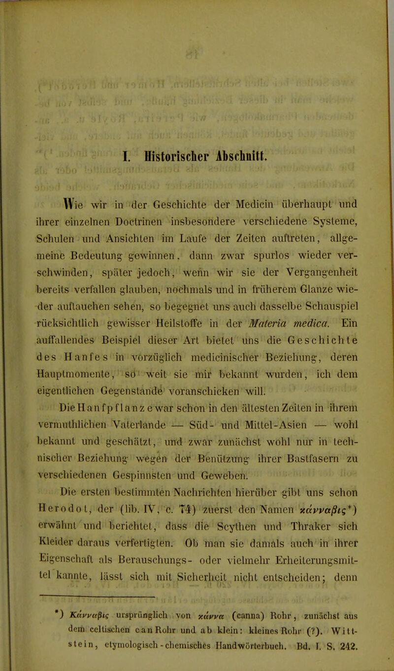 I. Historischer Absclmitt. Wie wir in der Geschichte der Medicin iiberhaupl iind ihrer einzelnen Doctrinen insbesondere verschiedene Systeme, Schulen und Ansichten im Laufe der Zeiten auftreten, allge- meine Bedeutung gewinnen, dann zwar spurlos wieder ver- schwinden, spater jedoch, wenn wir sie der Vergangenheit bereits verfallen glauben, ndchmals und in friiherem Glanze wie- der aiiflaiichen sehen, so begegnet uns auch dasselbe Schaiispiel riicksiclitlich gewisser Heilsloffe in der Materia medica. Ein auffallendes Beispiel dieser Art bietet uns die Geschichte des Hanfes in vorziiglich medicinischer Bezieliung, deren Hauptmomenle, sd' weit sie mir bekannt wiirden, ich dem eigentlichen Gegenstande'voranschicken will. DieHanfp f lanz e war schon in den iiltestenZeilen in ihrem vermuthlichen Vaterlande — Sud- und Mittel-Asien — wohl bekannt und geschatzt, mid zwar zuniichst wohl niir in lech- nischer Beziehung wegen der Beniitzung ihrer Bastfasern zu verschiedenen Gespinnsten und Geweben. Die ersten beslimmten Nachrichten hieriibcr gibl uns schon Herodot, der (lib. IV, c. T4) zuerst den Namcn xcevva^tg*) erwahnl und berichtel, dass die Scylhen und Thraker sich Kleider daraus verferliglen. Ob man sie damals auch in ihrer Eigenschaft als Berauschungs- oder vielmehr Erheiterungsmil- tel kannte, lasst sich mit Sicherheit nicht entschciden; denn •) Kdfi'u^ts ulspiunglich von xayva (canna) Rohr, zuiuichst aus dem cellischen can Rohr und ab klein: kleincs Rolir (?). Witt- slein, ctymologisch-chemisches Ilandworterbuch. Bd. I, S. 242.