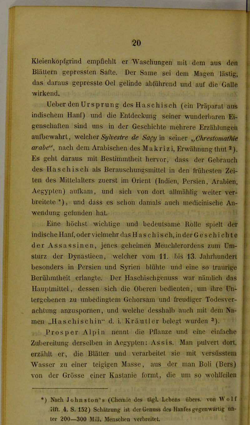 Kleienkopfgrind empfiehlt er Waschungen mil dem aus den BlaUern gepressten Saflc. Der Same sei dem Magen liislig, das daraus gepressle Oel gelinde abliihrcnd und auf die Galle wirkend. Ueber den Ur sprung des Haschisch (ein Praparal aus indischem Hanf) und die Entdeckung seiner wunderlKiren Ei- genschatlcn sind uns in der GeschiclUe mehrere Erziililungen aulbcwahrt, v^elcher Sylvestre de Sactj'm seiner „Chrestomatkie ardbe'\ nacli dem Arabischen des Makrizi, Erwiihnung lliut 2). Es geht daraus mil Beslimmlheit hervor, dass der Gebrauch des Haschisch als Berauschungsmiltel in den friiheslen Zei- ten des Millelalters zuersl im Orient (Indien, Persien, Arabien, Aegyplen) aufkam, und sicli von dort allmiihlig weiler ver- breitele *), und dass es schon damals audi medicinische An- wendung gefunden hal. Eine hochst wicliligc und bedeulsame Rolle spiell der indischc Hanf, oder vielmehr das H a s c h i s eh, in der Geschichte der Assassinen, jenes geheimen Meuchlerordens zum Um- slurz der Dynaslieen, welcher vom 11. bis 13. Jahrhunderl besonders in Persien und Syrien bliihle und eine so traurige Beriihmtheit erlangle. Der Haschischgenuss war niimlich das Hauplmillel, dessen sich die Oberen bedienten, um ihre Un- lergcbenen zu unbedinglem Gcliorsam und freudiger Todesver- achlung anzuspornen, und welche desshalb auch mil dem Na- men „HftSchischin d. i. Kriiutlcr belegl warden Prosper Alpin nennl die Pflanze und cine einlache Zubereilung derselben in Aegyplen: As sis. Man pulverl dorU erziihll er, die Bliiller und verarbeilel sic mil versiisstem Wasser zu einer leigigen Masse, aus der man Boli (Bers) von der Grosse einer Kaslanie formt, die um so wohifeilen *) Nnch Johnston's (Chcmic des tiigl. Lcbens iibcrs. von Wolf Hft. 4. S. 152) Schatzung ist derGcnuss des Hanfesgegenwartig on- ler 200—300 Mill. Mcnschen verbreitet.