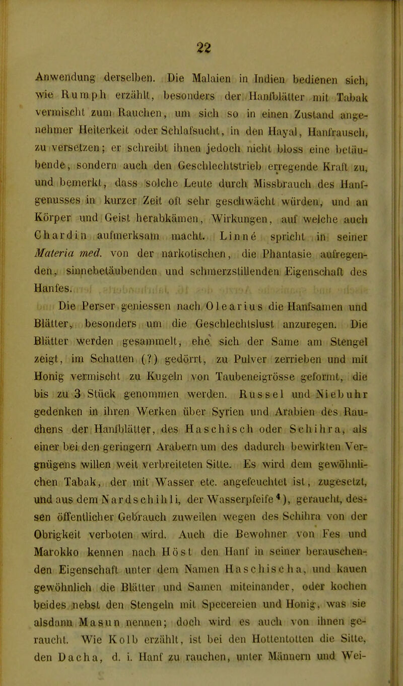 Anwendung derselben. Die Malaien in Indien bedienen sich, wie Ruraph erziihll, besoiiders der HanlbliUler mil Tabak vermisclit zum Rauchen, uni sich so in einen Zustand ange- nelimer Heilerkeil oder Schlai'suclit, in den Hayal, Hanl'rauscli, zu verselzen; er schreibl ihnen jedocli nicht bloss eine beluu- bende, sondern auch den Gescblechtslrieb erregende Krall zu, und bemerkt, dass solche Leulc durch Missbrauch des Hanl- genusses in kurzer Zeit oil sehr gescliwachl wurden, und an Korper und Geisl herabkiimen, Wiikungen, auf welche auch Chard in auf'merksam macht. Linne spriclil in seiner Materia med. von der narkolischen, die Phanlasie aufregen- den, sinnebelaubenden und schmerzslillenden Eigenschaft des Hanfes. Die Perser geniessen nach Olearius die Hanfsanien und Biiitler, besonders urn die Geschlechlslust anzuregen. Die Bliitler werden gesanimell, ehe sich der Same am Stengel zeigt, im Schallen (?) gedorrt, zu Pulvcr zerrieben und mil Honig vermisclit zu Kugeln von Taubeneigrosse gefornit, die bis zu 3 Sliick genommen werden. Russel und Niebuhr gedenken in ihren Werken iiber Syrien und Arabien des Rau- chens der HanibUltter, des Haschisch oder Schihra, ais einer bei den geringern Arabern um des dadurch bewirklen Ver- gniigens willen weit verbreilelen Sitle. Es wird dem gewohnli- chen Tabak, der mil Wasser etc. angei'euchlel isl, zugesetzt, und aus dem Nardschihli, der Wasserpfeife*), gerauclit, des- sen ofTenllicher Geb'rauch zuweilen wegen des Schihra von dor Obrigkeil verbolen wird. Auch die Bewohner von Fes und Marokko kennen nach Host den Hani' in seiner berauschen- den Eigenschafl unler dem Namen Haschisclia, und kauen gewohnlich die Blatter und Samcn mileinander, oder kochen beides nebst den Slengeln mit Specereien und Honig. was sie alsdunn Ma sun nennen; docli wird es auch von ihnen ge- raucht. Wie Kolb erzahlt, ist bei den Holtenlollen die Silte, den Dacha, d. i. Hanf zu rauchen, unter Manneni und Wei-